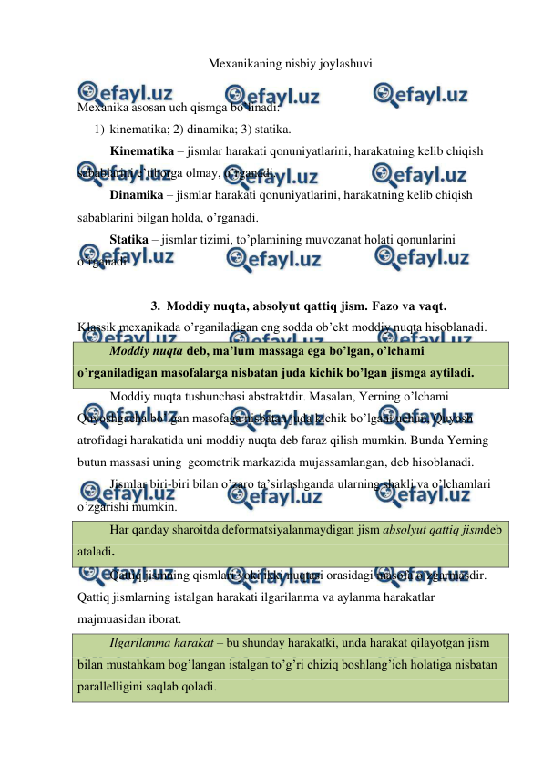  
 
Mexanikaning nisbiy joylashuvi  
 
 
Mexanika asosan uch qismga bo’linadi: 
1) kinematika; 2) dinamika; 3) statika. 
 
Kinematika – jismlar harakati qonuniyatlarini, harakatning kelib chiqish 
sabablarini e’tiborga olmay, o’rganadi. 
 
Dinamika – jismlar harakati qonuniyatlarini, harakatning kelib chiqish 
sabablarini bilgan holda, o’rganadi. 
 
Statika – jismlar tizimi, to’plamining muvozanat holati qonunlarini 
o’rganadi. 
 
3. Moddiy nuqta, absolyut qattiq jism. Fazo va vaqt. 
Klassik mexanikada o’rganiladigan eng sodda ob’ekt moddiy nuqta hisoblanadi. 
 
Moddiy nuqta deb, ma’lum massaga ega bo’lgan, o’lchami 
o’rganiladigan masofalarga nisbatan juda kichik bo’lgan jismga aytiladi. 
 
Moddiy nuqta tushunchasi abstraktdir. Masalan, Yerning o’lchami 
Quyoshgacha bo’lgan masofaga nisbatan juda kichik bo’lgani uchun, Quyosh 
atrofidagi harakatida uni moddiy nuqta deb faraz qilish mumkin. Bunda Yerning 
butun massasi uning  geometrik markazida mujassamlangan, deb hisoblanadi. 
 
Jismlar biri-biri bilan o’zaro ta’sirlashganda ularning shakli va o’lchamlari 
o’zgarishi mumkin. 
 
Har qanday sharoitda deformatsiyalanmaydigan jism absolyut qattiq jismdeb 
ataladi. 
 
Qattiq jismning qismlari yoki ikki nuqtasi orasidagi masofa o’zgarmasdir. 
Qattiq jismlarning istalgan harakati ilgarilanma va aylanma harakatlar 
majmuasidan iborat. 
 
Ilgarilanma harakat – bu shunday harakatki, unda harakat qilayotgan jism 
bilan mustahkam bog’langan istalgan to’g’ri chiziq boshlang’ich holatiga nisbatan 
parallelligini saqlab qoladi. 
