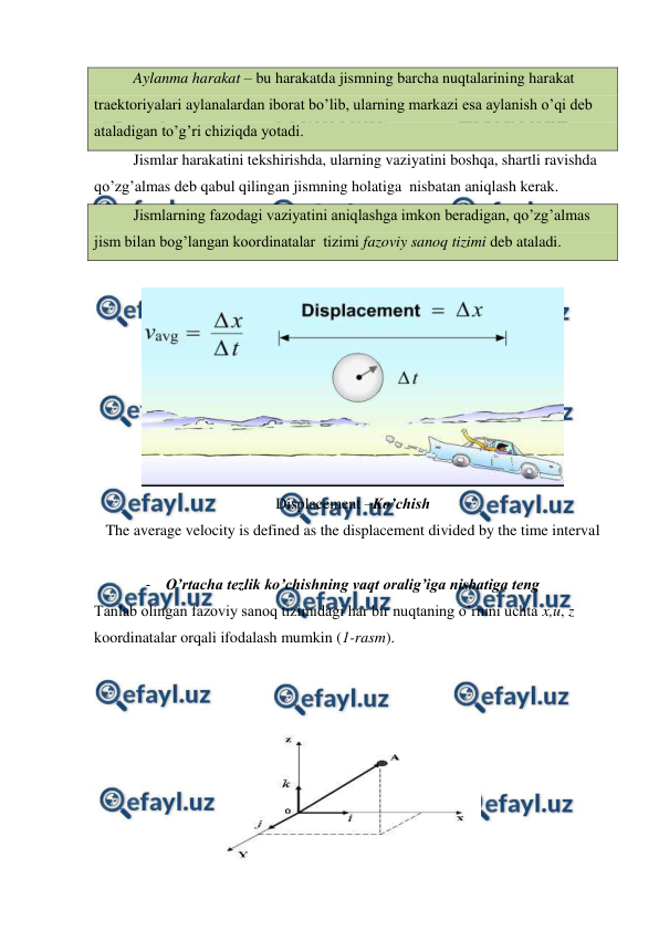  
 
 
Aylanma harakat – bu harakatda jismning barcha nuqtalarining harakat 
traektoriyalari aylanalardan iborat bo’lib, ularning markazi esa aylanish o’qi deb 
ataladigan to’g’ri chiziqda yotadi. 
 
Jismlar harakatini tekshirishda, ularning vaziyatini boshqa, shartli ravishda 
qo’zg’almas deb qabul qilingan jismning holatiga  nisbatan aniqlash kerak.  
 
Jismlarning fazodagi vaziyatini aniqlashga imkon beradigan, qo’zg’almas 
jism bilan bog’langan koordinatalar  tizimi fazoviy sanoq tizimi deb ataladi.  
 
 
Displacement –Ko’chish 
The average velocity is defined as the displacement divided by the time interval  
 
- O’rtacha tezlik ko’chishning vaqt oralig’iga nisbatiga teng  
Tanlab olingan fazoviy sanoq tizimidagi har bir nuqtaning o’rnini uchta x,u, z 
koordinatalar orqali ifodalash mumkin (1-rasm).  
 
 
 
 
