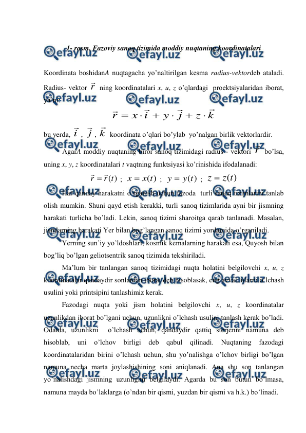  
 
 
1- rasm. Fazoviy sanoq tizimida moddiy nuqtaning koordinatalari 
 
Koordinata boshidanA nuqtagacha yo’naltirilgan kesma radius-vektordeb ataladi. 
Radius- vektor r

 ning koordinatalari x, u, z o’qlardagi  proektsiyalaridan iborat, 
ya’ni: 
k
z
j
y
i
x
r










 
bu yerda, i

, j

, k

 koordinata o’qlari bo’ylab  yo’nalgan birlik vektorlardir. 
AgarA moddiy nuqtaning biror sanoq tizimidagi radius - vektori r

 bo’lsa, 
uning x, y, z koordinatalari t vaqtning funktsiyasi ko’rinishida ifodalanadi: 
)
(t
r
r


 ;  
)
(t
x
x 
 ;  
)
(t
y
y 
 ;  
)
(t
z
z 
 
 
Har qanday harakatni o’rganish uchun fazoda  turli sanoq tizimlarini tanlab 
olish mumkin. Shuni qayd etish kerakki, turli sanoq tizimlarida ayni bir jismning 
harakati turlicha bo’ladi. Lekin, sanoq tizimi sharoitga qarab tanlanadi. Masalan, 
jismlarning harakati Yer bilan bog’langan sanoq tizimi yordamida o’rganiladi. 
 
Yerning sun’iy yo’ldoshlari, kosmik kemalarning harakati esa, Quyosh bilan 
bog’liq bo’lgan geliotsentrik sanoq tizimida tekshiriladi. 
 
Ma’lum bir tanlangan sanoq tizimidagi nuqta holatini belgilovchi x, u, z 
koordinatalar qandaydir sonlardan iborat deb hisoblasak, eng avval, ularni o’lchash 
usulini yoki printsipini tanlashimiz kerak. 
 
Fazodagi nuqta yoki jism holatini belgilovchi x, u, z koordinatalar 
uzunlikdan iborat bo’lgani uchun, uzunlikni o’lchash usulini tanlash kerak bo’ladi. 
Odatda, uzunlikni  o’lchash uchun, qandaydir qattiq sterjenni namuna deb 
hisoblab, uni o’lchov birligi deb qabul qilinadi. Nuqtaning fazodagi 
koordinatalaridan birini o’lchash uchun, shu yo’nalishga o’lchov birligi bo’lgan 
namuna necha marta joylashishining soni aniqlanadi. Ana shu son tanlangan 
yo’nalishdagi jismning uzunligini belgilaydi. Agarda bu son butun bo’lmasa, 
namuna mayda bo’laklarga (o’ndan bir qismi, yuzdan bir qismi va h.k.) bo’linadi. 
