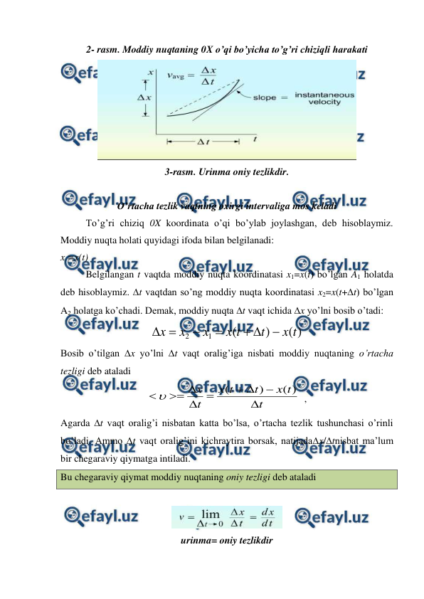  
 
2- rasm. Moddiy nuqtaning 0X o’qi bo’yicha to’g’ri chiziqli harakati 
 
3-rasm. Urinma oniy tezlikdir. 
 
O’rtacha tezlik vaqtning oxirgi intervaliga mos keladi 
To’g’ri chiziq 0X koordinata o’qi bo’ylab joylashgan, deb hisoblaymiz. 
Moddiy nuqta holati quyidagi ifoda bilan belgilanadi: 
x =x(t) 
 
Belgilangan t vaqtda moddiy nuqta koordinatasi x1=x(t) bo’lgan A1 holatda 
deb hisoblaymiz. t vaqtdan so’ng moddiy nuqta koordinatasi x2=x(t+t) bo’lgan 
A2 holatga ko’chadi. Demak, moddiy nuqta t vaqt ichida x yo’lni bosib o’tadi: 
)
(
)
(
1
2
t
x
t
t
x
x
x
x







 
Bosib o’tilgan x yo’lni t vaqt oralig’iga nisbati moddiy nuqtaning o’rtacha 
tezligi deb ataladi  
t
t
x
t
t
x
t
x









)
(
)
(

  , 
Agarda t vaqt oralig’i nisbatan katta bo’lsa, o’rtacha tezlik tushunchasi o’rinli 
bo’ladi. Ammo t vaqt oralig’ini kichraytira borsak, natijadax/tnisbat ma’lum 
bir chegaraviy qiymatga intiladi.  
Bu chegaraviy qiymat moddiy nuqtaning oniy tezligi deb ataladi 
 
 
urinma= oniy tezlikdir 
