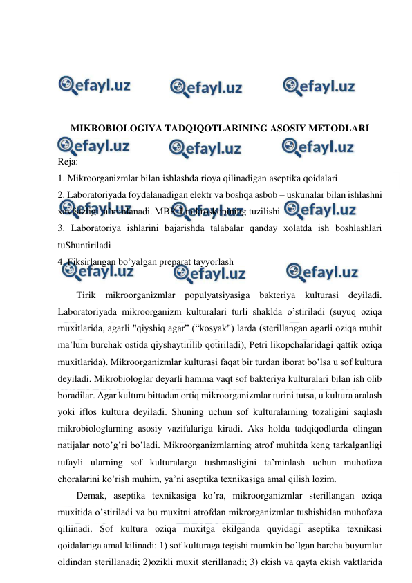  
 
 
 
 
 
 
MIKROBIOLOGIYA TADQIQOTLARINING ASOSIY METODLARI  
 
Reja: 
1. Mikroorganizmlar bilan ishlashda rioya qilinadigan aseptika qoidalari 
2. Laboratoriyada foydalanadigan elektr va boshqa asbob – uskunalar bilan ishlashni 
xavfsizligi ta’minlanadi. MBR-I mikroskopining tuzilishi 
3. Laboratoriya ishlarini bajarishda talabalar qanday xolatda ish boshlashlari 
tuShuntiriladi 
4. Fiksirlangan bo’yalgan preparat tayyorlash 
 
Tirik mikroorganizmlar populyatsiyasiga bakteriya kulturasi deyiladi. 
Laboratoriyada mikroorganizm kulturalari turli shaklda o’stiriladi (suyuq oziqa 
muxitlarida, agarli "qiyshiq agar” (“kosyak") larda (sterillangan agarli oziqa muhit 
ma’lum burchak ostida qiyshaytirilib qotiriladi), Petri likopchalaridagi qattik oziqa 
muxitlarida). Mikroorganizmlar kulturasi faqat bir turdan iborat bo’lsa u sof kultura 
deyiladi. Mikrobiologlar deyarli hamma vaqt sof bakteriya kulturalari bilan ish olib 
boradilar. Agar kultura bittadan ortiq mikroorganizmlar turini tutsa, u kultura aralash 
yoki iflos kultura deyiladi. Shuning uchun sof kulturalarning tozaligini saqlash 
mikrobiologlarning asosiy vazifalariga kiradi. Aks holda tadqiqodlarda olingan 
natijalar noto’g’ri bo’ladi. Mikroorganizmlarning atrof muhitda keng tarkalganligi 
tufayli ularning sof kulturalarga tushmasligini ta’minlash uchun muhofaza 
choralarini ko’rish muhim, ya’ni aseptika texnikasiga amal qilish lozim. 
Demak, aseptika texnikasiga ko’ra, mikroorganizmlar sterillangan oziqa 
muxitida o’stiriladi va bu muxitni atrofdan mikrorganizmlar tushishidan muhofaza 
qiliinadi. Sof kultura oziqa muxitga ekilganda quyidagi aseptika texnikasi 
qoidalariga amal kilinadi: 1) sof kulturaga tegishi mumkin bo’lgan barcha buyumlar 
oldindan sterillanadi; 2)ozikli muxit sterillanadi; 3) ekish va qayta ekish vaktlarida 
