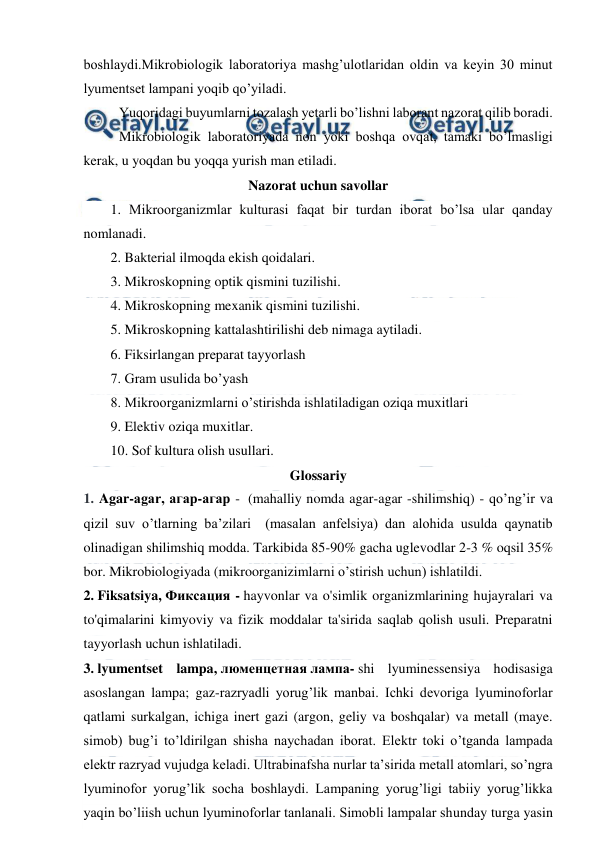  
 
boshlaydi.Mikrobiologik laboratoriya mashg’ulotlaridan oldin va keyin 30 minut 
lyumentset lampani yoqib qo’yiladi. 
Yuqoridagi buyumlarni tozalash yetarli bo’lishni laborant nazorat qilib boradi. 
  
Mikrobiologik laboratoriyada non yoki boshqa ovqat, tamaki bo’lmasligi 
kerak, u yoqdan bu yoqqa yurish man etiladi. 
Nazorat uchun savollar 
1. Mikroorganizmlar kulturasi faqat bir turdan iborat bo’lsa ular qanday 
nomlanadi. 
2. Bakterial ilmoqda ekish qoidalari. 
3. Mikroskopning optik qismini tuzilishi. 
4. Mikroskopning mexanik qismini tuzilishi. 
5. Mikroskopning kattalashtirilishi deb nimaga aytiladi.  
6. Fiksirlangan preparat tayyorlash 
7. Gram usulida bo’yash 
8. Mikroorganizmlarni o’stirishda ishlatiladigan oziqa muxitlari 
9. Elektiv oziqa muxitlar. 
10. Sof kultura olish usullari. 
Glossariy 
1. Agar-agar, агар-агар -  (mahalliy nomda agar-agar -shilimshiq) - qo’ng’ir va 
qizil suv o’tlarning ba’zilari  (masalan anfelsiya) dan alohida usulda qaynatib 
olinadigan shilimshiq modda. Tarkibida 85-90% gacha uglevodlar 2-3 % oqsil 35% 
bor. Mikrobiologiyada (mikroorganizimlarni o’stirish uchun) ishlatildi. 
2. Fiksatsiya, Фиксация - hayvonlar va o'simlik organizmlarining hujayralari va 
to'qimalarini kimyoviy va fizik moddalar ta'sirida saqlab qolish usuli. Preparatni 
tayyorlash uchun ishlatiladi. 
3. lyumentset lampa, люменцетная лампа- shi lyuminessensiya hodisasiga 
asoslangan lampa; gaz-razryadli yorug’lik manbai. Ichki devoriga lyuminoforlar 
qatlami surkalgan, ichiga inert gazi (argon, geliy va boshqalar) va metall (maye. 
simob) bug’i to’ldirilgan shisha naychadan iborat. Elektr toki o’tganda lampada 
elektr razryad vujudga keladi. Ultrabinafsha nurlar taʼsirida metall atomlari, so’ngra 
lyuminofor yorug’lik socha boshlaydi. Lampaning yorug’ligi tabiiy yorug’likka 
yaqin bo’liish uchun lyuminoforlar tanlanali. Simobli lampalar shunday turga yasin 
