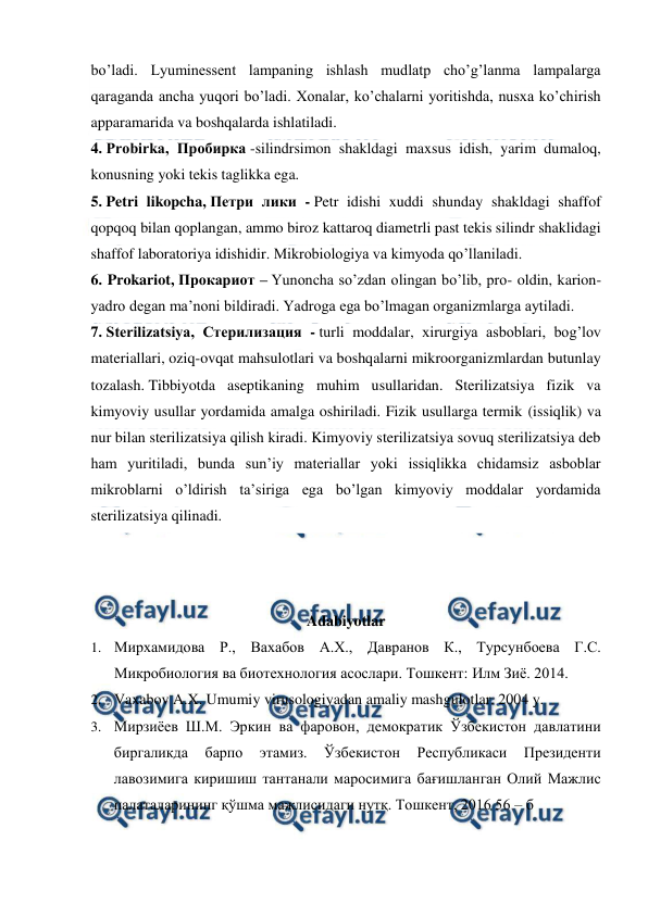  
 
bo’ladi. Lyuminessent lampaning ishlash mudlatp cho’g’lanma lampalarga 
qaraganda ancha yuqori bo’ladi. Xonalar, ko’chalarni yoritishda, nusxa ko’chirish 
apparamarida va boshqalarda ishlatiladi. 
4. Probirka, Пробирка -silindrsimon shakldagi maxsus idish, yarim dumaloq, 
konusning yoki tekis taglikka ega. 
5. Petri likopcha, Петри лики - Petr idishi xuddi shunday shakldagi shaffof 
qopqoq bilan qoplangan, ammo biroz kattaroq diametrli past tekis silindr shaklidagi 
shaffof laboratoriya idishidir. Mikrobiologiya va kimyoda qo’llaniladi. 
6. Prokariot, Прокариот – Yunoncha so’zdan olingan bo’lib, pro- oldin, karion- 
yadro degan ma’noni bildiradi. Yadroga ega bo’lmagan organizmlarga aytiladi. 
7. Sterilizatsiya, Стерилизация - turli moddalar, xirurgiya asboblari, bog’lov 
materiallari, oziq-ovqat mahsulotlari va boshqalarni mikroorganizmlardan butunlay 
tozalash. Tibbiyotda aseptikaning muhim usullaridan. Sterilizatsiya fizik va 
kimyoviy usullar yordamida amalga oshiriladi. Fizik usullarga termik (issiqlik) va 
nur bilan sterilizatsiya qilish kiradi. Kimyoviy sterilizatsiya sovuq sterilizatsiya deb 
ham yuritiladi, bunda sunʼiy materiallar yoki issiqlikka chidamsiz asboblar 
mikroblarni o’ldirish taʼsiriga ega bo’lgan kimyoviy moddalar yordamida 
sterilizatsiya qilinadi. 
 
 
 
Adabiyotlar 
1. Мирхамидова Р., Вахабов А.Х., Давранов К., Турсунбоева Г.С. 
Микробиология ва биотехнология асослари. Тошкент: Илм Зиё. 2014. 
2. Vaxabov A.X. Umumiy virusologiyadan amaliy mashgulotlar. 2004 y. 
3. Мирзиёев Ш.М. Эркин ва фаровон, демократик Ўзбекистон давлатини 
биргаликда 
барпо 
этамиз. 
Ўзбекистон 
Республикаси 
Президенти 
лавозимига киришиш тантанали маросимига бағишланган Олий Мажлис 
палаталарининг қўшма мажлисидаги нутқ. Тошкент, 2016 56 – б 
 
