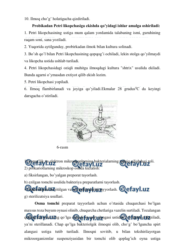  
 
10. Ilmoq cho’g’ holatigacha qizdiriladi. 
Probikadan Petri likopchasiga ekishda qo’yidagi ishlar amalga oshiriladi:  
1. Petri likopchasining ustiga mum qalam yordamida talabaning ismi, guruhining 
raqam soni, sana yoziladi.  
2. Yuqorida aytilganday, probirkadan ilmok bilan kultura solinadi. 
3. Bo’sh qo’l bilan Petri likopchasining qopqog’i ochiladi, lekin stolga qo’yilmaydi 
va likopcha ustida ushlab turiladi. 
4. Petri likopchasidagi oziqli muhitga ilmoqdagi kultura "shtrix" usulida ekiladi. 
Bunda agarni o’ymasdan extiyot qilib ekish lozim. 
5. Petri likopchasi yopiladi. 
6. Ilmoq flambirlanadi va joyiga qo’yiladi.Ekmalar 28 gradus0C da keyingi 
darsgacha o’stiriladi. 
 
                                6-rasm 
 
1) yorug’lik va elektron mikroskoplprning bakterialarning tadqiq qilishdagi roli.  
2) prokariotlarning mikroskop ostida kuzatish:  
a) fiksirlangan, bo’yalgan preporat tayorlash.  
b) ezilgan tomchi usulida bakteriya preparatlarni tayorlash.  
v) bakterialarni boyitilgan va sof kulturalarini tayyorlash. 
g) sterilizatsiya usullari.    
Osma tomchi preparat tayyorlash uchun o’rtasida chuqurchasi bo’lgan 
maxsus toza buyum oynasi olinib, chuqurcha chetlariga vazelin surtiladi. Tozalangan 
qoplag’ich oyna o’ng qo’lga olinadi va spirt alangasi ustidan 2-3 marta o’tkaziladi, 
ya’ni sterillanadi. Chap qo’lga bakteriolgik ilmoqni olib, cho’g’ bo’lguncha spirt 
alangasi ustiga tutib turiladi. Ilmoqni sovitib, u bilan tekshirilayotgan 
mikroorganizmlar suspenziyasidan bir tomchi olib qoplag’ich oyna ustiga 
