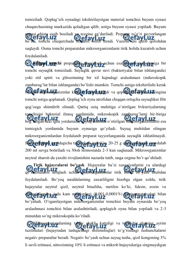  
 
tomiziladi. Qoplag’ich oynadagi tekshirilayotgan material tomchisi buyum oynasi 
chuqurchasining markazida qoladigan qilib, ustiga buyum oynasi yopiladi. Buyum 
oynasi ohista siqib bosiladi va tezgina ag’dariladi. Preparat to’g’ri tayyorlangan 
bo’lsa, tomchi chuqurchada bemalol osilib turadi. Vazelin uni qurib qolishdan 
saqlaydi. Osma tomchi preparatdan mikroorganizmlarni tirik holida kuzatish uchun 
foydalaniladi. 
Ezilgan tomchi preparatini tayyorlash uchun esa buyum oynachasiga bir 
tomchi suyuqlik tomiziladi. Suyuqlik quvur suvi (bakteriyalar bilan ishlanganda) 
yoki etil spirti va glitserinning bir xil hajmdagi aralashmasi (mikroskopik 
zamburug’lar bilan ishlanganda) bo’lishi mumkin. Tomchi ustiga tekshirilishi kerak 
bo’lgan mikroorganizmlar kiritilib aralashtiriladi va qoplag’ich oynani sekingina 
tomchi ustiga qoplanadi. Qoplag’ich oyna atrofidan chiqqan ortiqcha suyuqlikni filtr 
qog’ozga shimdirib olinadi. Qattiq oziq muhitiga o’stirilgan bvkteriyalarning 
tomchisini bakterial ilmoq yordamida, mikroskopik zamburug’larni bir-biriga 
bog’langan ikki igna yordamida, suyuq muhitda o’stirilgan mikroorganizmlarni esa 
tomizgich yordamida buyum oynasiga qo’yiladi. Suyuq muhitdan olingan 
mikroorganizmlardan foydalanib preparat tayyorlanganida suyuqlik ishlatilmaydi. 
Suyuq muhitni quyidagicha tayyorlash mumkin: 20-25 g quruq pichanni maydalab 
200 ml suvga botiriladi va 30oli termostatda 2-3 kun saqlanadi. Mikroorganizmlar 
neytral sharoit-da yaxshi rivojlanishini nazarda tutib, unga ozgina bo’r qo’shiladi.  
Tirik hujayralarni bo’yash. Hujayralar ba’zi xususiyatlarini va ulardagi 
qo’shilmalarni aniqlash uchun mikroorganizmlar tirik holda bo’yash usulidan 
foydalaniladi. Bo’yoq moddalarning zaxarliligini hisobga olgan xolda, tirik 
hujayralar neytral qizil, neytral binafsha, metilen ko’ki, fuksin, eozin va 
eritrozinlarning juda kam miqdordagi (0,001-0,0001%) kontsentratsiyalari bilan 
bo’yaladi. O’rganilayotgan mikroorganizmlar tomchisi buyum oynasida bo’yoq 
aralashmasi tomchisi bilan aralashtiriladi, qoplagich oyna bilan yopiladi va 2-3 
minutdan so’ng mikroskopda ko’riladi. 
Mikroorganizmlarning tabiiy shakli, kattaligi va tuzilishi, ularning ayrim 
tuzilmalari (hujayradan tashqaridagi shilimshiqlar) to’g’risidagi tushunchalarni 
negativ preparatlar beradi. Negativ bo’yash uchun suyuq tushь, qizil kongoning 3% 
li suvli eritmasi, nitrozinning 10% li eritmasi va mikrob hujayralariga singmaydigan 
