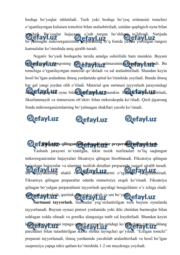  
 
boshqa bo’yoqlar ishlatiladi. Tush yoki boshqa bo’yoq eritmasini tomchisi 
o’rganilayotgan kulьtura tomchisi bilan aralashtiriladi, ustidan qoplagich oyna bilan 
yopiladi. Bo’yoqlar hujayrani o’rab turgan bo’shliqni to’ldiradi. Natijada 
bo’yalmagan mikroorganizmlar preparatning to’q fonida yaxshi yoritilgan rangsiz 
kamsulalar ko’rinishida aniq ajralib turadi. 
Negativ bo’yash boshqacha tarzda amalga oshirilishi ham mumkin. Buyum 
oynasiga qizil kongoning 3% li suvdagi eritmasininig tomchisi tomiladi. Bu 
tomchiga o’rganilayotgan material qo’shiladi va sal aralashtiriladi. Shundan keyin 
hosil bo’lgan aralashma ilmoq yordamida spiral ko’rinishida yoyiladi. Bunda ilmoq 
har gal yangi joydan olib o’tiladi. Material qon surtmasi tayyorlash jarayonidagi 
singari qoplag’ich oyna bilan ham yopilishi mumkin. Surtma havoda quritiladi, 
fiksirlanmaydi va immersion ob’ektiv bilan mikroskopda ko’riladi. Qizil-jigarrang 
fonda mikroorganizmlarning bo’yalmagan shakllari yaxshi ko’rinadi. 
 
 
 
 
Fiksatsiya qilingan mikroorganizmlar preperatlarini tayyorlash. 
Yashash jarayoni to’xtatilgan, lekin nozik tuzilmalari to’liq saqlangan 
mikroorganizmlar hujayralari fiksatsiya qilingan hisoblanadi. Fiksatsiya qilingan 
bo’yalgan hujayralar va ularning tuzilish detallari preparatda yaqqol ajralib turadi. 
Bu hujayralarning shakli va ichki elementlarini o’rganishni yengillashtiradi. 
Fiksatsiya qilingan preparatlar odatda immertsiya orqali ko’rinadi. Fiksatsiya 
qilingan bo’yalgan preparatlarni tayyorlash quyidagi bosqichlarni o’z ichiga oladi: 
surtmani tayyorlash, quritish, fiksatsiya qilish va uni bo’yash. 
Surtmani tayyorlash. Surtmalar yog’sizlantirilgan toza buyum oynalarda 
tayyorlanadi. Buyum oynasi pintset yordamida yoki ikki chetidan barmoqlar bilan 
ushlagan xolda olinadi va gorelka alangasiga tutib sal kuydiriladi. Shundan keyin 
kuydirilgan tomonini tepaga qaratib vannacha ustidagi ko’prikchaga (rezina shlang 
parchalari bilan tutashtirilgan ikkita shisha tayoqcha) qo’yiladi. “Ezilgan tomchi” 
preparati tayyorlanadi, ilmoq yordamida yaxshilab aralashtiriladi va hosil bo’lgan 
suspenziya yupqa tekis qatlam ko’rinishida 1-2 sm maydonga yoyiladi. 
