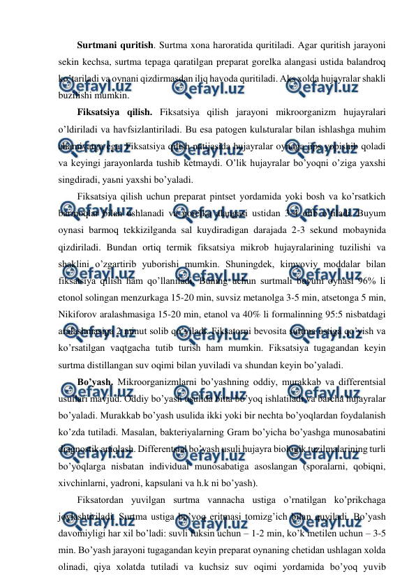  
 
Surtmani quritish. Surtma xona haroratida quritiladi. Agar quritish jarayoni 
sekin kechsa, surtma tepaga qaratilgan preparat gorelka alangasi ustida balandroq 
ko’tariladi va oynani qizdirmasdan iliq havoda quritiladi. Aks xolda hujayralar shakli 
buzilishi mumkin. 
Fiksatsiya qilish. Fiksatsiya qilish jarayoni mikroorganizm hujayralari 
o’ldiriladi va havfsizlantiriladi. Bu esa patogen kulьturalar bilan ishlashga muhim 
ahamiyatga ega. Fiksatsiya qilish natijasida hujayralar oynaga jips yopishib qoladi 
va keyingi jarayonlarda tushib ketmaydi. O’lik hujayralar bo’yoqni o’ziga yaxshi 
singdiradi, yaьni yaxshi bo’yaladi. 
Fiksatsiya qilish uchun preparat pintset yordamida yoki bosh va ko’rsatkich 
barmoqlar bilan ushlanadi va gorelka alangasi ustidan 3-4 olib o’tiladi. Buyum 
oynasi barmoq tekkizilganda sal kuydiradigan darajada 2-3 sekund mobaynida 
qizdiriladi. Bundan ortiq termik fiksatsiya mikrob hujayralarining tuzilishi va 
shaklini o’zgartirib yuborishi mumkin. Shuningdek, kimyoviy moddalar bilan 
fiksatsiya qilish ham qo’llaniladi. Buning uchun surtmali buyum oynasi 96% li 
etonol solingan menzurkaga 15-20 min, suvsiz metanolga 3-5 min, atsetonga 5 min, 
Nikiforov aralashmasiga 15-20 min, etanol va 40% li formalinning 95:5 nisbatdagi 
aralashmasiga 2 minut solib qo’yiladi. Fiksatorni bevosita surtma ustiga qo’yish va 
ko’rsatilgan vaqtgacha tutib turish ham mumkin. Fiksatsiya tugagandan keyin 
surtma distillangan suv oqimi bilan yuviladi va shundan keyin bo’yaladi. 
Bo’yash. Mikroorganizmlarni bo’yashning oddiy, murakkab va differentsial 
usullari mavjud. Oddiy bo’yash usulida bitta bo’yoq ishlatiladi va barcha hujayralar 
bo’yaladi. Murakkab bo’yash usulida ikki yoki bir nechta bo’yoqlardan foydalanish 
ko’zda tutiladi. Masalan, bakteriyalarning Gram bo’yicha bo’yashga munosabatini 
diagnostik aniqlash. Differentsial bo’yash usuli hujayra biologik tuzilmalarining turli 
bo’yoqlarga nisbatan individual munosabatiga asoslangan (sporalarni, qobiqni, 
xivchinlarni, yadroni, kapsulani va h.k ni bo’yash). 
Fiksatordan yuvilgan surtma vannacha ustiga o’rnatilgan ko’prikchaga 
joylashtiriladi. Surtma ustiga bo’yoq eritmasi tomizg’ich bilan quyiladi. Bo’yash 
davomiyligi har xil bo’ladi: suvli fuksin uchun – 1-2 min, ko’k metilen uchun – 3-5 
min. Bo’yash jarayoni tugagandan keyin preparat oynaning chetidan ushlagan xolda 
olinadi, qiya xolatda tutiladi va kuchsiz suv oqimi yordamida bo’yoq yuvib 
