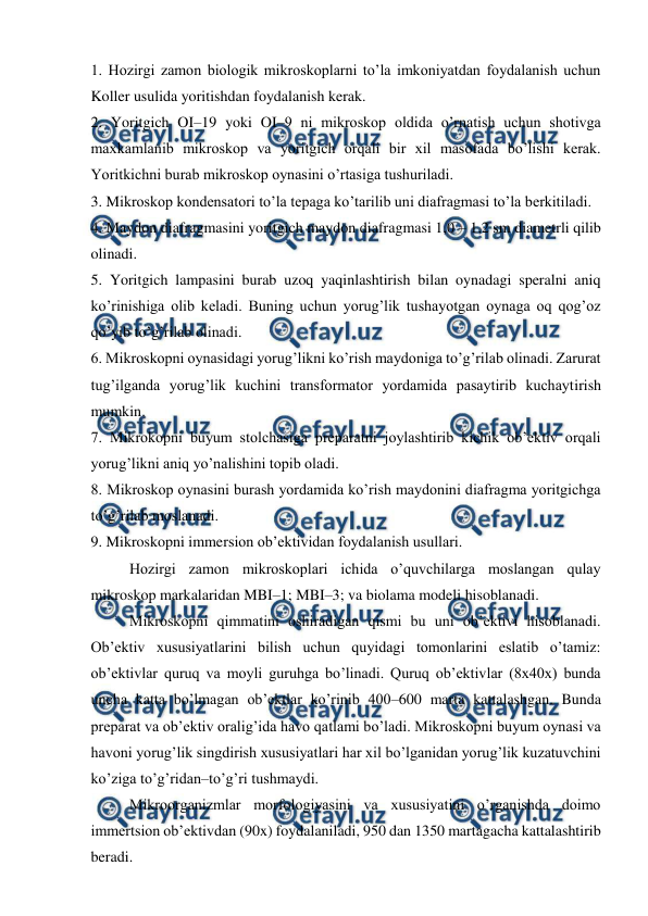  
 
1. Hozirgi zamon biologik mikroskoplarni to’la imkoniyatdan foydalanish uchun 
Koller usulida yoritishdan foydalanish kerak. 
2. Yoritgich OI–19 yoki OI–9 ni mikroskop oldida o’rnatish uchun shotivga 
maxkamlanib mikroskop va yoritgich orqali bir xil masofada bo’lishi kerak. 
Yoritkichni burab mikroskop oynasini o’rtasiga tushuriladi. 
3. Mikroskop kondensatori to’la tepaga ko’tarilib uni diafragmasi to’la berkitiladi. 
4. Maydon diafragmasini yoritgich maydon diafragmasi 1,0 – 1,2 sm diametrli qilib 
olinadi. 
5. Yoritgich lampasini burab uzoq yaqinlashtirish bilan oynadagi speralni aniq 
ko’rinishiga olib keladi. Buning uchun yorug’lik tushayotgan oynaga oq qog’oz 
qo’yib to’g’rilab olinadi. 
6. Mikroskopni oynasidagi yorug’likni ko’rish maydoniga to’g’rilab olinadi. Zarurat 
tug’ilganda yorug’lik kuchini transformator yordamida pasaytirib kuchaytirish 
mumkin. 
7. Mikrokopni buyum stolchasiga preparatni joylashtirib kichik ob’ektiv orqali 
yorug’likni aniq yo’nalishini topib oladi. 
8. Mikroskop oynasini burash yordamida ko’rish maydonini diafragma yoritgichga 
to’g’rilab moslanadi. 
9. Mikroskopni immersion ob’ektividan foydalanish usullari. 
Hozirgi zamon mikroskoplari ichida o’quvchilarga moslangan qulay 
mikroskop markalaridan MBI–1; MBI–3; va biolama modeli hisoblanadi. 
Mikroskopni qimmatini oshiradigan qismi bu uni ob’ektivi hisoblanadi. 
Ob’ektiv xususiyatlarini bilish uchun quyidagi tomonlarini eslatib o’tamiz: 
ob’ektivlar quruq va moyli guruhga bo’linadi. Quruq ob’ektivlar (8x40x) bunda 
uncha katta bo’lmagan ob’ektlar ko’rinib 400–600 marta kattalashgan. Bunda 
preparat va ob’ektiv oralig’ida havo qatlami bo’ladi. Mikroskopni buyum oynasi va 
havoni yorug’lik singdirish xususiyatlari har xil bo’lganidan yorug’lik kuzatuvchini 
ko’ziga to’g’ridan–to’g’ri tushmaydi. 
Mikroorganizmlar morfologiyasini va xususiyatini o’rganishda doimo 
immertsion ob’ektivdan (90x) foydalaniladi, 950 dan 1350 martagacha kattalashtirib 
beradi. 
