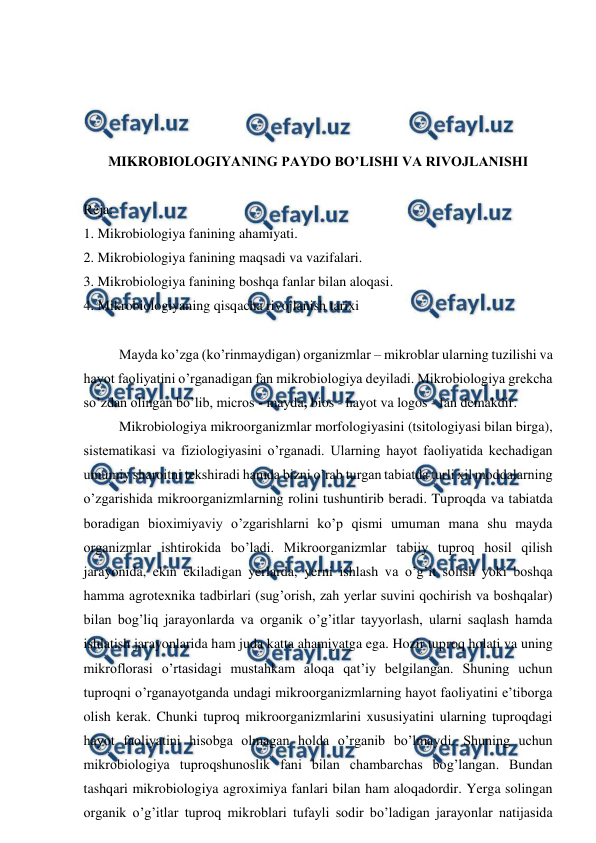  
 
 
 
 
 
MIKROBIOLOGIYANING PAYDO BO’LISHI VA RIVOJLANISHI 
 
Reja: 
1. Mikrobiologiya fanining ahamiyati. 
2. Mikrobiologiya fanining maqsadi va vazifalari. 
3. Mikrobiologiya fanining boshqa fanlar bilan aloqasi. 
4. Mikrobiologiyaning qisqacha rivojlanish tarixi 
 
 
Mayda ko’zga (ko’rinmaydigan) organizmlar – mikroblar ularning tuzilishi va 
hayot faoliyatini o’rganadigan fan mikrobiologiya deyiladi. Mikrobiologiya grekcha 
so’zdan olingan bo’lib, micros - mayda, bios - hayot va logos - fan demakdir.  
 
Mikrobiologiya mikroorganizmlar morfologiyasini (tsitologiyasi bilan birga), 
sistematikasi va fiziologiyasini o’rganadi. Ularning hayot faoliyatida kechadigan 
umumiy sharoitni tekshiradi hamda bizni o’rab turgan tabiatda turli xil moddalarning 
o’zgarishida mikroorganizmlarning rolini tushuntirib beradi. Tuproqda va tabiatda 
boradigan bioximiyaviy o’zgarishlarni ko’p qismi umuman mana shu mayda 
organizmlar ishtirokida bo’ladi. Mikroorganizmlar tabiiy tuproq hosil qilish 
jarayonida, ekin ekiladigan yerlarda, yerni ishlash va o’g’it solish yoki boshqa 
hamma agrotexnika tadbirlari (sug’orish, zah yerlar suvini qochirish va boshqalar) 
bilan bog’liq jarayonlarda va organik o’g’itlar tayyorlash, ularni saqlash hamda 
ishlatish jarayonlarida ham juda katta ahamiyatga ega. Hozir tuproq holati va uning 
mikroflorasi o’rtasidagi mustahkam aloqa qat’iy belgilangan. Shuning uchun 
tuproqni o’rganayotganda undagi mikroorganizmlarning hayot faoliyatini e’tiborga 
olish kerak. Chunki tuproq mikroorganizmlarini xususiyatini ularning tuproqdagi 
hayot faoliyatini hisobga olmagan holda o’rganib bo’lmaydi. Shuning uchun 
mikrobiologiya tuproqshunoslik fani bilan chambarchas bog’langan. Bundan 
tashqari mikrobiologiya agroximiya fanlari bilan ham aloqadordir. Yerga solingan 
organik o’g’itlar tuproq mikroblari tufayli sodir bo’ladigan jarayonlar natijasida 
