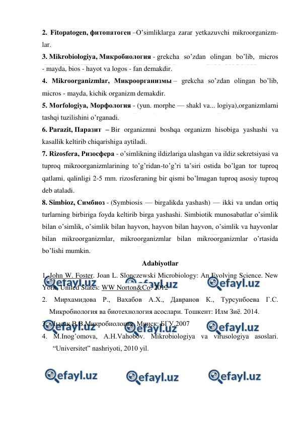  
 
2. Fitopatogen, фитопатоген –O’simliklarga zarar yetkazuvchi mikroorganizm-
lar. 
3. Mikrobiologiya, Микробиология - grekcha so’zdan olingan bo’lib, micros 
- mayda, bios - hayot va logos - fan demakdir. 
4. Mikroorganizmlar, Микроорганизмы – grekcha so’zdan olingan bo’lib, 
micros - mayda, kichik organizm demakdir. 
5. Morfologiya, Морфология - (yun. morphe — shakl va... logiya),organizmlarni 
tashqi tuzilishini o’rganadi. 
6. Parazit, Паразит – Bir organizmni boshqa organizm hisobiga yashashi va 
kasallik keltirib chiqarishiga aytiladi. 
7. Rizosfera, Ризосфера - o’simlikning ildizlariga ulashgan va ildiz sekretsiyasi va 
tuproq mikroorganizmlarining to’g’ridan-to’g’ri ta’siri ostida bo’lgan tor tuproq 
qatlami, qalinligi 2-5 mm. rizosferaning bir qismi bo’lmagan tuproq asosiy tuproq 
deb ataladi. 
8. Simbioz, Симбиоз - (Symbiosis — birgalikda yashash) — ikki va undan ortiq 
turlarning birbiriga foyda keltirib birga yashashi. Simbiotik munosabatlar o’simlik 
bilan o’simlik, o’simlik bilan hayvon, hayvon bilan hayvon, o’simlik va hayvonlar 
bilan mikroorganizmlar, mikroorganizmlar bilan mikroorganizmlar o’rtasida 
bo’lishi mumkin. 
Adabiyotlar 
1. John W. Foster. Joan L. Slonczewski Microbiology: An Evolving Science. New 
York, United States: WW Norton&Co. 2012 
2. Мирхамидова Р., Вахабов А.Х., Давранов К., Турсунбоева Г.С. 
Микробиология ва биотехнология асослари. Тошкент: Илм Зиё. 2014. 
3.  Лысак В.В.Микробиология. Минск: БГУ.2007 
4. M.Inog’omova, A.H.Vahobov. Mikrobiologiya va virusologiya asoslari. 
“Universitet” nashriyoti, 2010 yil. 
 
