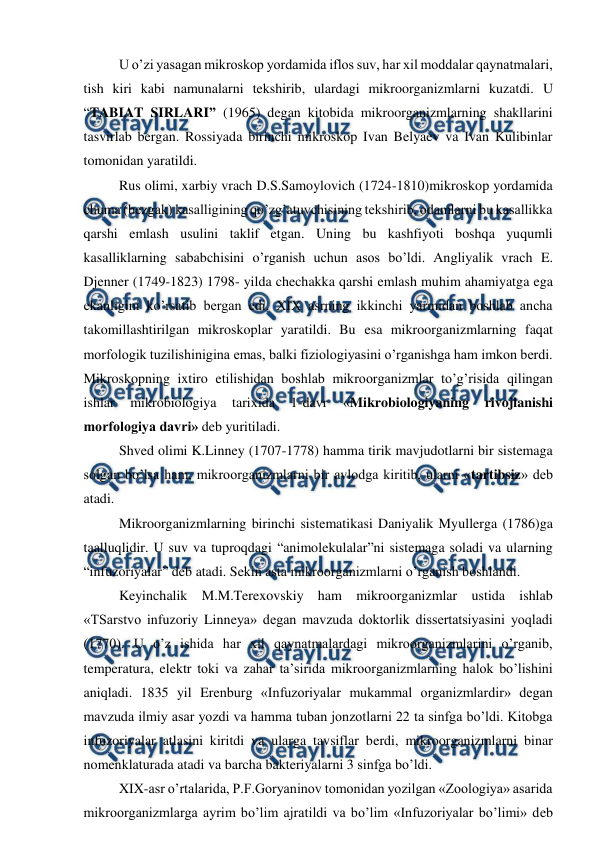  
 
U o’zi yasagan mikroskop yordamida iflos suv, har xil moddalar qaynatmalari, 
tish kiri kabi namunalarni tekshirib, ulardagi mikroorganizmlarni kuzatdi. U 
“TABIAT SIRLARI” (1965) degan kitobida mikroorganizmlarning shakllarini 
tasvirlab bergan. Rossiyada birinchi mikroskop Ivan Belyaev va Ivan Kulibinlar 
tomonidan yaratildi. 
Rus olimi, xarbiy vrach D.S.Samoylovich (1724-1810)mikroskop yordamida 
chuma (bezgak) kasalligining qo’zg’atuvchisining tekshirib, odamlarni bu kasallikka 
qarshi emlash usulini taklif etgan. Uning bu kashfiyoti boshqa yuqumli 
kasalliklarning sababchisini o’rganish uchun asos bo’ldi. Angliyalik vrach E. 
Djenner (1749-1823) 1798- yilda chechakka qarshi emlash muhim ahamiyatga ega 
ekanligini ko’rsatib bergan edi. XIX asrning ikkinchi yarmidan boshlab ancha 
takomillashtirilgan mikroskoplar yaratildi. Bu esa mikroorganizmlarning faqat 
morfologik tuzilishinigina emas, balki fiziologiyasini o’rganishga ham imkon berdi. 
Mikroskopning ixtiro etilishidan boshlab mikroorganizmlar to’g’risida qilingan 
ishlar 
mikrobiologiya 
tarixida 
1-davr 
«Mikrobiologiyaning 
rivojlanishi 
morfologiya davri» deb yuritiladi.  
Shved olimi K.Linney (1707-1778) hamma tirik mavjudotlarni bir sistemaga 
solgan bo’lsa ham, mikroorganizmlarni bir avlodga kiritib, ularni «tartibsiz» deb 
atadi. 
Mikroorganizmlarning birinchi sistematikasi Daniyalik Myullerga (1786)ga 
taalluqlidir. U suv va tuproqdagi “animolekulalar”ni sistemaga soladi va ularning 
“infuzoriyalar” deb atadi. Sekin asta mikroorganizmlarni o’rganish boshlandi. 
Keyinchalik M.M.Terexovskiy ham mikroorganizmlar ustida ishlab 
«TSarstvo infuzoriy Linneya» degan mavzuda doktorlik dissertatsiyasini yoqladi 
(1770). U o’z ishida har xil qaynatmalardagi mikroorganizmlarini o’rganib, 
temperatura, elektr toki va zahar ta’sirida mikroorganizmlarning halok bo’lishini 
aniqladi. 1835 yil Erenburg «Infuzoriyalar mukammal organizmlardir» degan 
mavzuda ilmiy asar yozdi va hamma tuban jonzotlarni 22 ta sinfga bo’ldi. Kitobga 
infuzoriyalar atlasini kiritdi va ularga tavsiflar berdi, mikroorganizmlarni binar 
nomenklaturada atadi va barcha bakteriyalarni 3 sinfga bo’ldi. 
XIX-asr o’rtalarida, P.F.Goryaninov tomonidan yozilgan «Zoologiya» asarida 
mikroorganizmlarga ayrim bo’lim ajratildi va bo’lim «Infuzoriyalar bo’limi» deb 
