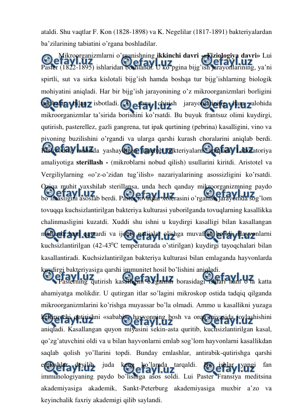 
 
ataldi. Shu vaqtlar F. Kon (1828-1898) va K. Negelilar (1817-1891) bakteriyalardan 
ba’zilarining tabiatini o’rgana boshladilar. 
Mikroorganizmlarni o’rganishning ikkinchi davri -«Fiziologiya davri» Lui 
Paster (1822-1895) ishlaridan boshlandi. U ko’pgina bijg’ish jarayonlarining, ya’ni 
spirtli, sut va sirka kislotali bijg’ish hamda boshqa tur bijg’ishlarning biologik 
mohiyatini aniqladi. Har bir bijg’ish jarayonining o’z mikroorganizmlari borligini 
tajribalar bilan isbotladi. U yana chirish jarayonlarining ham alohida 
mikroorganizmlar ta’sirida borishini ko’rsatdi. Bu buyuk frantsuz olimi kuydirgi, 
qutirish, pasterellez, gazli gangrena, tut ipak qurtining (pebrina) kasalligini, vino va 
pivoning buzilishini o’rgandi va ularga qarshi kurash choralarini aniqlab berdi. 
Kislorodsiz muhitda yashaydigan anaerob bakteriyalarni aniqladi. Laboratoriya 
amaliyotiga sterillash - (mikroblarni nobud qilish) usullarini kiritdi. Aristotel va 
Vergiliylarning «o’z-o’zidan tug’ilish» nazariyalarining asossizligini ko’rsatdi. 
Oziqa muhit yaxshilab sterillansa, unda hech qanday mikroorganizmning paydo 
bo’lmasligini asoslab berdi. Paster tovuqlar xolerasini o’rganish jarayonida sog’lom 
tovuqqa kuchsizlantirilgan bakteriya kulturasi yuborilganda tovuqlarning kasallikka 
chalinmasligini kuzatdi. Xuddi shu ishni u kuydirgi kasalligi bilan kasallangan 
mollarda ham qaytardi va ijobiy natijalar olishga muvaffaq bo’ldi. Hayvonlarni 
kuchsizlantirilgan (42-430C temperaturada o’stirilgan) kuydirgi tayoqchalari bilan 
kasallantiradi. Kuchsizlantirilgan bakteriya kulturasi bilan emlaganda hayvonlarda 
kuydirgi bakteriyasiga qarshi immunitet hosil bo’lishini aniqladi.  
Pasterning qutirish kasalligini o’rganish borasidagi ishlari ham o’ta katta 
ahamiyatga molikdir. U qutirgan itlar so’lagini mikroskop ostida tadqiq qilganda 
mikroorganizmlarini ko’rishga muyassar bo’la olmadi. Ammo u kasallikni yuzaga 
keltiruvchi qutirishni «sababi»- hayvonning bosh va orqa miyasida joylashishini 
aniqladi. Kasallangan quyon miyasini sekin-asta quritib, kuchsizlantirilgan kasal, 
qo’zg’atuvchini oldi va u bilan hayvonlarni emlab sog’lom hayvonlarni kasallikdan 
saqlab qolish yo’llarini topdi. Bunday emlashlar, antirabik-qutirishga qarshi 
emlashlar deyilib, juda keng ko’lamda tarqaldi. Bu ishlar yangi fan 
immunologiyaning paydo bo’lishiga asos soldi. Lui Paster Fransiya meditsina 
akademiyasiga akademik, Sankt-Peterburg akademiyasiga muxbir a’zo va 
keyinchalik faxriy akademigi qilib saylandi. 
