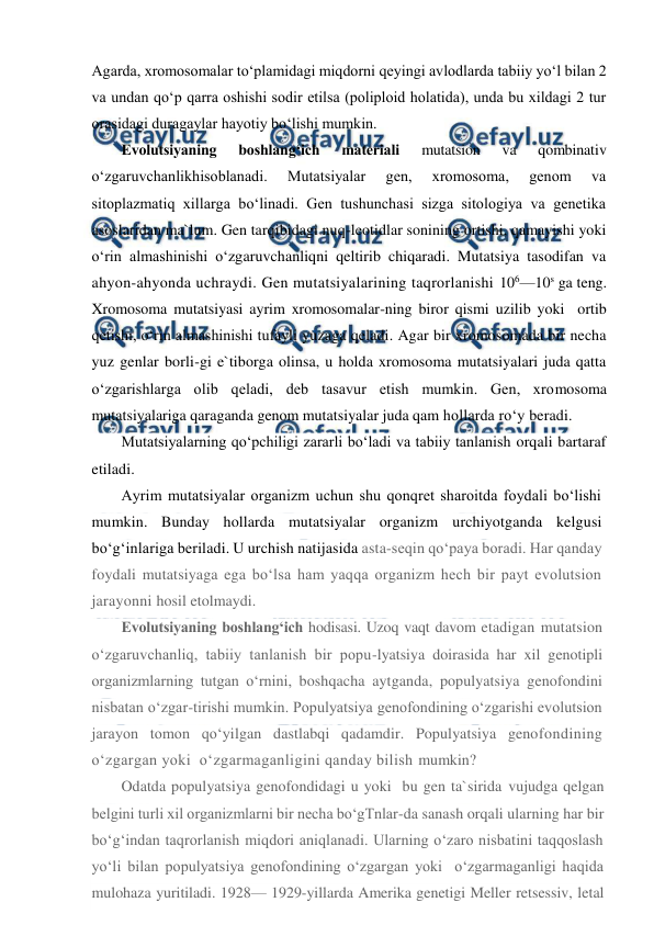  
 
Agarda, xromosomalar to‘plamidagi miqdorni qeyingi avlodlarda tabiiy yo‘l bilan 2 
va undan qo‘p qarra oshishi sodir etilsa (poliploid holatida), unda bu xildagi 2 tur 
orasidagi duragaylar hayotiy bo‘lishi mumkin. 
Evolutsiyaning 
boshlang‘ich 
materiali 
mutatsion 
va 
qombinativ 
o‘zgaruvchanlikhisoblanadi. 
Mutatsiyalar 
gen, 
xromosoma, 
genom 
va 
sitoplazmatiq xillarga bo‘linadi. Gen tushunchasi sizga sitologiya va genetika 
asoslaridan ma`lum. Gen tarqibidagi nuq-leotidlar sonining ortishi, qamayishi yoki  
o‘rin almashinishi o‘zgaruvchanliqni qeltirib chiqaradi. Mutatsiya tasodifan va 
ahyon-ahyonda uchraydi. Gen mutatsiyalarining taqrorlanishi 106—10s ga teng. 
Xromosoma mutatsiyasi ayrim xromosomalar-ning biror qismi uzilib yoki  ortib 
qetishi, o‘rin almashinishi tufayli yuzaga qeladi. Agar bir xromosomada bir necha 
yuz genlar borli-gi e`tiborga olinsa, u holda xromosoma mutatsiyalari juda qatta 
o‘zgarishlarga olib qeladi, deb tasavur etish mumkin. Gen, xromosoma 
mutatsiyalariga qaraganda genom mutatsiyalar juda qam hollarda ro‘y beradi. 
Mutatsiyalarning qo‘pchiligi zararli bo‘ladi va tabiiy tanlanish orqali bartaraf 
etiladi. 
Ayrim mutatsiyalar organizm uchun shu qonqret sharoitda foydali bo‘lishi 
mumkin. Bunday hollarda mutatsiyalar organizm urchiyotganda kelgusi 
bo‘g‘inlariga beriladi. U urchish natijasida asta-seqin qo‘paya boradi. Har qanday 
foydali mutatsiyaga ega bo‘lsa ham yaqqa organizm hech bir payt evolutsion 
jarayonni hosil etolmaydi. 
Evolutsiyaning boshlang‘ich hodisasi. Uzoq vaqt davom etadigan mutatsion 
o‘zgaruvchanliq, tabiiy tanlanish bir popu-lyatsiya doirasida har xil genotipli 
organizmlarning tutgan o‘rnini, boshqacha aytganda, populyatsiya genofondini 
nisbatan o‘zgar-tirishi mumkin. Populyatsiya genofondining o‘zgarishi evolutsion 
jarayon tomon qo‘yilgan dastlabqi qadamdir. Populyatsiya genofondining 
o‘zgargan yoki  o‘zgarmaganligini qanday bilish mumkin? 
Odatda populyatsiya genofondidagi u yoki  bu gen ta`sirida vujudga qelgan 
belgini turli xil organizmlarni bir necha bo‘gTnlar-da sanash orqali ularning har bir 
bo‘g‘indan taqrorlanish miqdori aniqlanadi. Ularning o‘zaro nisbatini taqqoslash 
yo‘li bilan populyatsiya genofondining o‘zgargan yoki  o‘zgarmaganligi haqida 
mulohaza yuritiladi. 1928— 1929-yillarda Amerika genetigi Meller retsessiv, letal 
