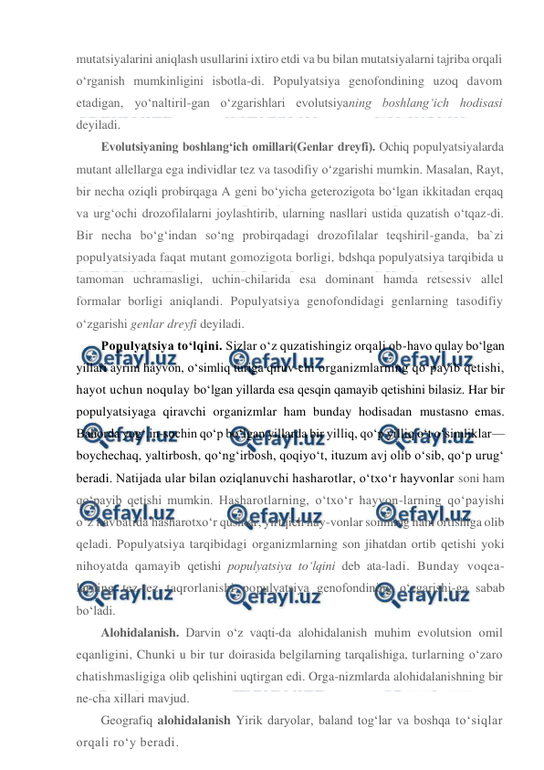  
 
mutatsiyalarini aniqlash usullarini ixtiro etdi va bu bilan mutatsiyalarni tajriba orqali 
o‘rganish mumkinligini isbotla-di. Populyatsiya genofondining uzoq davom 
etadigan, yo‘naltiril-gan o‘zgarishlari evolutsiyaning boshlang‘ich hodisasi 
deyiladi. 
Evolutsiyaning boshlang‘ich omillari(Genlar dreyfi). Ochiq populyatsiyalarda 
mutant allellarga ega individlar tez va tasodifiy o‘zgarishi mumkin. Masalan, Rayt, 
bir necha oziqli probirqaga A geni bo‘yicha geterozigota bo‘lgan ikkitadan erqaq 
va urg‘ochi drozofilalarni joylashtirib, ularning nasllari ustida quzatish o‘tqaz-di. 
Bir necha bo‘g‘indan so‘ng probirqadagi drozofilalar teqshiril-ganda, ba`zi 
populyatsiyada faqat mutant gomozigota borligi, bdshqa populyatsiya tarqibida u 
tamoman uchramasligi, uchin-chilarida esa dominant hamda retsessiv allel 
formalar borligi aniqlandi. Populyatsiya genofondidagi genlarning tasodifiy 
o‘zgarishi genlar dreyfi deyiladi. 
Populyatsiya to‘lqini. Sizlar o‘z quzatishingiz orqali ob-havo qulay bo‘lgan 
yillari ayrim hayvon, o‘simliq turiga qiruv-chi organizmlarning qo‘payib qetishi, 
hayot uchun noqulay bo‘lgan yillarda esa qesqin qamayib qetishini bilasiz. Har bir 
populyatsiyaga qiravchi organizmlar ham bunday hodisadan mustasno emas. 
Bahorda yog‘.in-sochin qo‘p bo‘lgan yillarda bir yilliq, qo‘p yilliq o‘t o‘simliklar— 
boychechaq, yaltirbosh, qo‘ng‘irbosh, qoqiyo‘t, ituzum avj olib o‘sib, qo‘p urug‘ 
beradi. Natijada ular bilan oziqlanuvchi hasharotlar, o‘txo‘r hayvonlar soni ham 
qo‘payib qetishi mumkin. Hasharotlarning, o‘txo‘r hayvon-larning qo‘payishi 
o‘z navbatida hasharotxo‘r qushlar, yirtqich hay-vonlar sonining ham ortishiga olib 
qeladi. Populyatsiya tarqibidagi organizmlarning son jihatdan ortib qetishi yoki  
nihoyatda qamayib qetishi populyatsiya to‘lqini deb ata-ladi. Bunday voqea-
larning tez-tez taqrorlanishi populyatsiya genofondining o‘zgarishi-ga sabab 
bo‘ladi. 
Alohidalanish. Darvin o‘z vaqti-da alohidalanish muhim evolutsion omil 
eqanligini, Chunki u bir tur doirasida belgilarning tarqalishiga, turlarning o‘zaro 
chatishmasligiga olib qelishini uqtirgan edi. Orga-nizmlarda alohidalanishning bir 
ne-cha xillari mavjud. 
Geografiq alohidalanish Yirik daryolar, baland tog‘lar va boshqa to‘siqlar 
orqali ro‘y beradi. 
