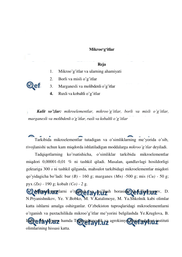  
 
 
 
 
 
Mikroo‘g‘itlar 
 
Reja 
1. 
Mikroo’g’itlar va ularning ahamiyati 
2. 
Borli va misli o’g’itlar 
3. 
Marganesli va molibdenli o’g’itlar 
4. 
Ruxli va kobaltli o’g’itlar 
 
Kalit so’zlar: mikroelementlar, mikroo’g’itlar, borli va misli o’g’itlar, 
marganesli va molibdenli o’g’itlar, ruxli va kobaltli o’g’itlar  
 
Tarkibida mikroelementlar tutadigan va o’simliklarning me’yorida o’sib, 
rivojlanishi uchun kam miqdorda ishlatiladigan moddalarga mikroo’g’tlar deyiladi. 
Tadqiqotlarning ko’rsatishicha, o’simliklar tarkibida mikroelementlar 
miqdori 0,00001-0,01 % ni tashkil qiladi. Masalan, qandlavlagi hosildorligi 
gektariga 300 s ni tashkil qilganda, mahsulot tarkibidagi mikroelementlar miqdori 
qo’yidagicha bo’ladi: bur (B) - 160 g; marganes (Mn) -500 g; mis (Cu) - 50 g; 
pyx (Zn) - 190 g; kobalt (Co) - 2 g. 
Mikroelementlarni o’rganish va qo’llash borasida Q.A.Timiryazev, D. 
N.Pryanishnikov, Ye. V.Bobko, M. V.Katalimoye, M. Ya.Shkolnik kabi olimlar 
katta ishlarni amalga oshirganlar. O’zbekiston tuproqlaridagi mikroelementlarni 
o’rganish va paxtachilikda mikroo’g’itlar me’yorini belgilashda Ye.Kruglova, B. 
Isayev, M. Aliyeva hamda Tuproqshunoslik va agrokimyo ilmiy-tadqiqot instituti 
olimlarining hissasi katta. 
