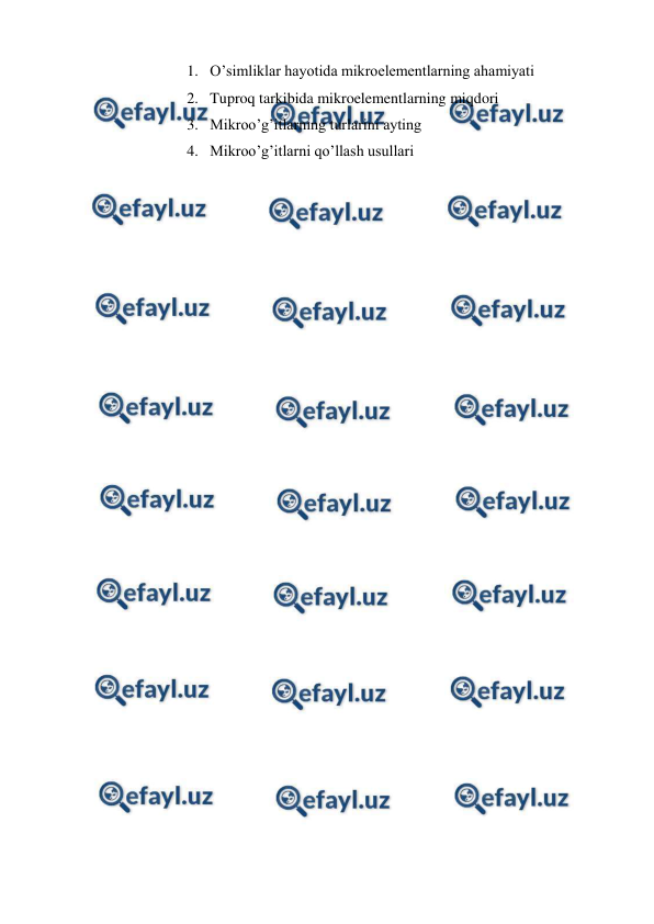  
 
1. O’simliklar hayotida mikroelementlarning ahamiyati 
2. Tuproq tarkibida mikroelementlarning miqdori 
3. Mikroo’g’itlarning turlarini ayting 
4. Mikroo’g’itlarni qo’llash usullari 
 
