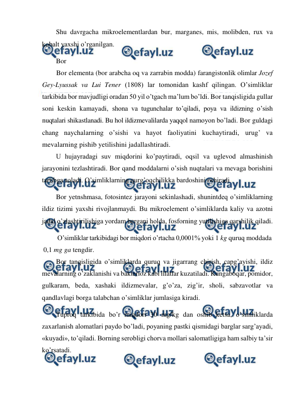  
 
Shu davrgacha mikroelementlardan bur, marganes, mis, molibden, rux va 
kobalt yaxshi o’rganilgan. 
Bor 
Bor elementa (bor arabcha oq va zarrabin modda) farangistonlik olimlar Jozef 
Gey-Lyussak va Lui Tener (1808) lar tomonidan kashf qilingan. O’simliklar 
tarkibida bor mavjudligi oradan 50 yil o’tgach ma’lum bo’ldi. Bor tanqisligida gullar 
soni keskin kamayadi, shona va tugunchalar to’qiladi, poya va ildizning o’sish 
nuqtalari shikastlanadi. Bu hol ildizmevalilarda yaqqol namoyon bo’ladi. Bor guldagi 
chang naychalarning o’sishi va hayot faoliyatini kuchaytiradi, urug’ va 
mevalarning pishib yetilishini jadallashtiradi. 
U hujayradagi suv miqdorini ko’paytiradi, oqsil va uglevod almashinish 
jarayonini tezlashtiradi. Bor qand moddalarni o’sish nuqtalari va mevaga borishini 
tartibga soladi. O’simliklarning qurg’oqchilikka bardoshini oshiradi 
Bor yetnshmasa, fotosintez jarayoni sekinlashadi, shunintdeq o’simliklarning 
ildiz tizimi yaxshi rivojlanmaydi. Bu mikroelement o’simliklarda kaliy va azotni 
jadal o’zlashtirilishiga yordam bergani holda, fosforning yutilishiga qarshilik qiladi. 
O’simliklar tarkibidagi bor miqdori o’rtacha 0,0001% yoki 1 kg quruq moddada 
0,1 mg ga tengdir. 
Bor tanqisligida o’simliklarda quruq va jigarrang chirish, capg’ayishi, ildiz 
mevalarning o’zaklanishi va bakterioz kabi illatlar kuzatiladi. Kungaboqar, pomidor, 
gulkaram, beda, xashaki ildizmevalar, g’o’za, zig’ir, sholi, sabzavotlar va 
qandlavlagi borga talabchan o’simliklar jumlasiga kiradi. 
Tuproq tarkibida bo’r miqdori 30 mg/kg dan oshib ketsa, o’simliklarda 
zaxarlanish alomatlari paydo bo’ladi, poyaning pastki qismidagi barglar sarg’ayadi, 
«kuyadi», to’qiladi. Borning serobligi chorva mollari salomatligiga ham salbiy ta’sir 
ko’rsatadi. 
