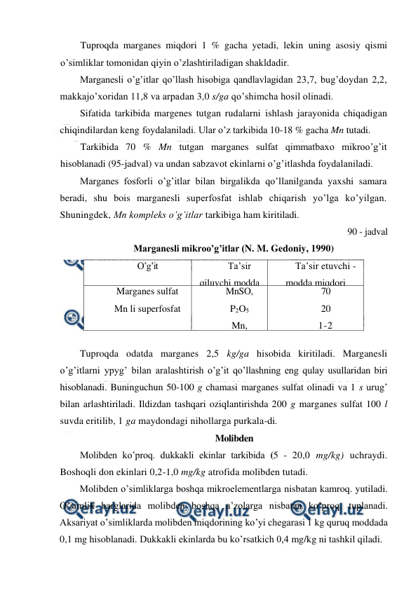  
 
Tuproqda marganes miqdori 1 % gacha yetadi, lekin uning asosiy qismi 
o’simliklar tomonidan qiyin o’zlashtiriladigan shakldadir. 
Marganesli o’g’itlar qo’llash hisobiga qandlavlagidan 23,7, bug’doydan 2,2, 
makkajo’xoridan 11,8 va arpadan 3,0 s/ga qo’shimcha hosil olinadi. 
Sifatida tarkibida margenes tutgan rudalarni ishlash jarayonida chiqadigan 
chiqindilardan keng foydalaniladi. Ular o’z tarkibida 10-18 % gacha Mn tutadi. 
Tarkibida 70 % Mn tutgan marganes sulfat qimmatbaxo mikroo’g’it 
hisoblanadi (95-jadval) va undan sabzavot ekinlarni o’g’itlashda foydalaniladi. 
Marganes fosforli o’g’itlar bilan birgalikda qo’llanilganda yaxshi samara 
beradi, shu bois marganesli superfosfat ishlab chiqarish yo’lga ko’yilgan. 
Shuningdek, Mn kompleks o’g’itlar tarkibiga ham kiritiladi. 
90 - jadval 
Marganesli mikroo’g’itlar (N. M. Gedoniy, 1990) 
O’g’it 
Ta’sir 
qiluvchi modda 
Ta’sir etuvchi - 
modda miqdori 
Marganes sulfat 
Mn li superfosfat 
 
Mn li ruda 
chivo’ndisi 
MnSO, 
P2O5 
Mn, 
Mn 
70 
20 
1-2 
7-18 
 
Tuproqda odatda marganes 2,5 kg/ga hisobida kiritiladi. Marganesli 
o’g’itlarni ypyg’ bilan aralashtirish o’g’it qo’llashning eng qulay usullaridan biri 
hisoblanadi. Buninguchun 50-100 g chamasi marganes sulfat olinadi va 1 s urug’ 
bilan arlashtiriladi. Ildizdan tashqari oziqlantirishda 200 g marganes sulfat 100 l 
suvda eritilib, 1 ga maydondagi nihollarga purkala-di. 
Molibden 
Molibden ko’proq. dukkakli ekinlar tarkibida (5 - 20,0 mg/kg) uchraydi. 
Boshoqli don ekinlari 0,2-1,0 mg/kg atrofida molibden tutadi. 
Molibden o’simliklarga boshqa mikroelementlarga nisbatan kamroq. yutiladi. 
O’simlik barglarida molibden boshqa a’zolarga nisbatan ko’proq. tuplanadi. 
Aksariyat o’simliklarda molibden miqdorining ko’yi chegarasi 1 kg quruq moddada 
0,1 mg hisoblanadi. Dukkakli ekinlarda bu ko’rsatkich 0,4 mg/kg ni tashkil qiladi. 
