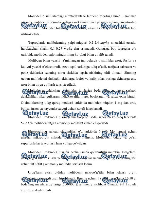  
 
Molibden o’simliklardagi nitratreduktaza fermenti tarkibiga kiradi. Umuman 
olganda, molibdenni o’simliklardagi «azot almashinish jarayoni mikroelementi» deb 
atash mumkin. Molibden fotosintez, nafas olish, vitamin va fermentlar sintezida faol 
ishtirok etadi. 
Tuproqlarda molibdenning yalpi miqdori 0,2-2,4 mg/kg ni tashkil etsada, 
harakatchan shakli 0,1-0,27 mg/kg dan oshmaydi. Gumusga boy tuproqlar o’z 
tarkibida molibden yalpi miqdorining ko’pligi bilan ajralib turadi. 
Molibden bilan yaxshi ta’minlangan tuproqlarda o’simliklar azot, fosfor va 
kaliyni yaxshi o’zlashtiradi. Azot oqsil tarkibiga tuliq o’tadi, natijada sabzavot va 
poliz ekinlarida azotning nitrat shaklida tugsha-nishining oldi olinadi. Shuning 
uchun molibdenni dukkakli ekinlarga fosfor va kaliy bilan boshqa ekinlarga esa, 
azot bilan birga qo’llash tavsiya etiladi. 
Molibdenga talabchan o’simliklar jumlasiga beda, sebarga, suya, xashaki 
dukkaklilar, vika, gulkaram, ildizmevalilar, raps, boshkaram va sabzavotlar kiradi. 
O’simliklarning 1 kg quruq moddasi tarkibida molibden miqdori 1 mg dan ortiq 
bo’lsa, inson va hayvonlar xayoti uchun xavfli hisoblanadi. 
Molibdenli mikroo’g’itlarning turi ko’p bo’lsada, sanoatda ko’proq tarkibida 
52-53 % molibden tutgan ammoniy molibdat ishlab chiqariladi  
Elektrochiroq sanoati chiqindilari o’z tarkibida 5-8 % Mo tutgani uchun 
ulardan mikroo’g’it sifatida foydalanish mumkin. Molibdenli oddiy va qo’sh 
superfosfatlar tayyorlash ham yo’lga qo’yilgan. 
Molibdenli mikroo’g’itlar bir necha usulda qo’llanilishi mumkin. Urug’larni 
mikroo’g’it bilan ishlash uchun 1 s yirik urug’lar uchun 25-50 g, beda urug’lari 
uchun 500-800 g ammoniy molibdat sarflash lozim. 
Urug’larni ekish oldidan molibdenli mikroo’g’itlar bilan ichtash o’g’it 
qo’llashning samarali usuli hisoblanadi. Buning uchun 1 s yirik urug’larga 25-50 g, 
bedaning mayda urug’lariga 500-800 g ammoniy molibdat olinadi, 2-3 l suvda 
eritilib, aralashtiriladi. 
