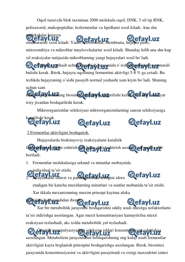  
 
 
Oqsil tuzuvchi blok taxminan 2000 molekula oqsil, DNK, 3 xil tip RNK, 
polisaxorid, mukopeptidlar, kofermentlar va lipidlarni xosil kiladi. Ana shu 
molekulalar hujayra  
strukturasini xosil kiladi: Yadro , ribosomlar, membrana, hujayra pusti, 
mitoxondriya va mikroblar muylovchalarini xosil kiladi. Shunday kilib ana shu kup 
xil reaksiyalar natijasida mikroblarning yangi hujayralari xosil bo`ladi. 
 
Tabiatda yashash uchun kurashish jarayonida o`sish jarayoni tez va samarali 
bulishi kerak. Birok, hujayra oqsilining fermentini aktivligi 5-8 % ga yetadi. Bu 
tezlikda hujayraning o`sishi pasayib normal yashashi xam kiyin bo`ladi. Shuning 
uchun xam  
mikroorganizmlarning biosintez jarayoni boshqarilishi kerak. Ana shu xususiyat 
irsiy jixatdan boshqarilishi kerak. 
 
Mikroorganizmlar seleksiyasi mikroorganizmlarning sanoat seleksiyasiga 
karatilishi kerak. 
 
 2.Fermentlar aktivligini boshqarish.  
Hujayralarda biokimyoviy reaksiyalarni katalitik  
fermentlarni tezligini oshirish yuli bilan aktivlashtirish asosan 2 xil usulda olib 
boriladi: 
1. Fermentlar molekulasiga sekund va minutlar mobaynida  
individual ta’sir etishi. 
2. Jarayonlarni sintezi va parchalanishini tezligini idora  
etadigan bir kancha muxitlarning minutlari va soatlar mobanida ta’sir etishi. 
Xar ikkala mexanizmning muxim prinsipi kaytma aloka  
prinsipini boshqarishdan iborat. 
 
Xar bir metabolitik jarayonni boshqarishni oddiy usuli muxitga nofaktorlarni 
ta’sir etdirishga asoslangan. Agar muxit konsentrasiyasi kamaytirilsa muxit 
reaksiyasi tezlashadi, aks xolda metabolitik yul tezlashadi. 
 
Genetik monipulyasiyadagi seleksiya ishlari konsentrasiyani oshirishga 
asoslangan. Metabolizm jarayonlarini boshqarishning eng kulay usuli fermentlar 
aktivligini kayta boglanish prinsipini boshqarishga asoslangan. Birok, biosintez 
jarayonida konsentrasiyasini va aktivligini pasaytiradi va oxirgi maxsulotni sintez 
