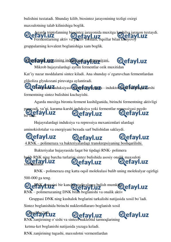  
 
bulishini tuxtatadi. Shunday kilib, biosintez jarayonining tezligi oxirgi 
maxsulotning talab kilinishiga boglik.  
Agarda triptofanning biosintez jarayonida muxitga kushilsa jarayon tuxtaydi. 
 
Fermentlarning aktiv va passiv formasi, oqsillar bilan kimyoviy 
gruppalarning kovalent boglanishiga xam boglik. 
 
 3.Fermentlar sintezining induksiyasi va repressiyasi. 
Mikrob hujayralardagi ayrim fermentlar ozik muxitidan  
Kat’iy nazar moddalarni sintez kiladi. Ana shunday o`zgaruvchan fermentlardan 
glikoliza glyukozani piruvatga aylantiradi. 
 
Fermentlar induksiyasi- kimyoviy birikma - induktor xosil bulishiga karshi 
fermentning sintez bulishini kuchayishi. 
 
Agarda muxitga bironta ferment kushilganida, birinchi fermentning aktivligi 
pasayadi, ya’ni, karama-karshi induksiya yoki fermentlar repressiyasi paydo 
bo`ladi. 
 
Hujayralardagi induksiya va repressiya mexanizmlari ulardagi 
aminokislotalar va energiyani bexuda sarf bulishidan saklaydi. 
 
 4.RNK – polimeraza va bakteriyalardagi transkrepsiyaning boshqarilishi. 
Bakteriyalar hujayrasida faqat bir tipdagi RNK- polimera  
bulib RNK ning barcha turlarini sintez bulishida asosiy onalik maxsuloti 
xisoblanadi. 
 
RNK - polimeraza eng katta oqsil molekulasi bulib uning molekulyar ogirligi 
500-000 ga teng. 
 
RNK sintezini bir kancha stadiyalarga bulish mumkin: 
RNK – polimerazaning DNK bilan boglanishi va onalik aktiv  
Gruppasi DNK ning kushalok boglarini tarkalishi natijasida xosil bo`ladi. 
Sintez boglanishida birinchi nukleotidlararo boglanish xosil  
xosil bo`ladi. 
RNK zanjirining o`sishi va sintezi nukleotid tarmoqlarining  
 ketma-ket boglanishi natijasida yuzaga keladi. 
RNK zanjirining tugashi, maxsulotni vermentlardan  
