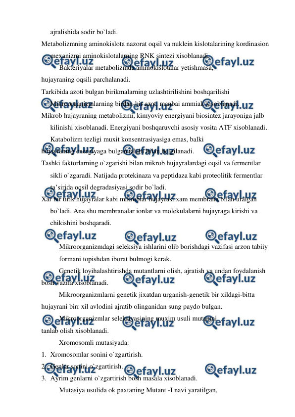  
 
ajralishida sodir bo`ladi. 
Metabolizmning aminokislota nazorat oqsil va nuklein kislotalarining kordinasion 
mexanizmi aminokislotalarning RNK sintezi xisoblanadi. 
Bakteriyalar metabolizmda aminokislotalar yetishmasa, 
hujayraning oqsili parchalanadi. 
Tarkibida azoti bulgan birikmalarning uzlashtirilishini boshqarilishi 
Mikroorganizmlarning birdan-bir azot, manbai ammiak xisoblanadi. 
Mikrob hujayraning metabolizmi, kimyoviy energiyani biosintez jarayoniga jalb 
kilinishi xisoblanadi. Energiyani boshqaruvchi asosiy vosita ATF xisoblanadi. 
Katabolizm tezligi muxit konsentrasiyasiga emas, balki  
hujayraning energiyaga bulgan talabi bilan belgilanadi. 
Tashki faktorlarning o`zgarishi bilan mikrob hujayralardagi oqsil va fermentlar 
sikli o`zgaradi. Natijada protekinaza va peptidaza kabi proteolitik fermentlar 
ta’sirida oqsil degradasiyasi sodir bo`ladi. 
Xar bir tirik hujayralar kabi mikroblar hujayrasi xam membrana bilan uralgan 
bo`ladi. Ana shu membranalar ionlar va molekulalarni hujayraga kirishi va 
chikishini boshqaradi. 
 
Mikroorganizmdagi seleksiya ishlarini olib borishdagi vazifasi arzon tabiiy 
formani topishdan iborat bulmogi kerak. 
 
Genetik loyihalashtirishda mutantlarni olish, ajratish va undan foydalanish 
bosh vazifa xisoblanadi. 
 
Mikroorganizmlarni genetik jixatdan urganish-genetik bir xildagi-bitta 
hujayrani birr xil avlodini ajratib olinganidan sung paydo bulgan. 
Mikroorganizmlar seleksiyasining muxim usuli mutantni  
tanlab olish xisoblanadi. 
 
Xromosomli mutasiyada: 
1. Xromosomlar sonini o`zgartirish. 
2. Genlar sonini o`zgartirish. 
3. Ayrim genlarni o`zgartirish bosh masala xisoblanadi. 
Mutasiya usulida ok paxtaning Mutant -I navi yaratilgan,  
