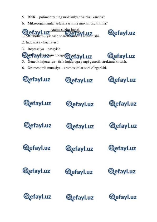  
 
5. RNK – polimerazaning molekulyar ogirligi kancha? 
6. Mikroorganizmlar seleksiyasining muxim usuli nima? 
Atama suzlar lugati. 
1. Metabolizm - yashash sharoiti, modda almashishi. 
2. Induksiya - kuchayish 
3. Repressiya – pasayish 
4. ATF- makroergin energiya manbai. 
5. Genetik injeneriya - tirik hujayraga yangi genetik struktura kiritish. 
6. Xromosomli mutasiya - xromosomlar soni o`zgarishi. 
 

