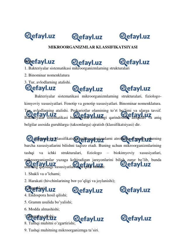  
 
 
 
 
 
MIKROORGANIZMLAR KLASSIFIKATSIYASI 
 
Reja: 
1. Bakteriyalar sistematikasi mikroorganizmlarning strukturalari 
2. Binominar nomenklatura 
3. Tur, avlodlarning atalishi. 
 
Bakteriyalar sistematikasi mikroorganizmlarning strukturalari, fiziologo-
kimyoviy xususiyatlari. Fenotip va genotip xususiyatlari. Binominar nomenklatura. 
Tur, avlodlarning atalishi. Prokariotlar olamining to’rt bo’limi va ularga tavsif. 
Bakteriyalar sistematikasi bakteriyalar orasidagi qarindoshlik aloqalari va aniq 
belgilar asosida guruhlarga (taksonlarga) ajratish (klassifikatsiyasi) dir. 
 
 
Zamonaviy klassifikatsiya mikroorganizmlarni atroflicha o’rganib, ularning 
barcha xususiyatlarini bilishni taqozo etadi. Buning uchun mikroorganizmlarining 
tashqi 
va 
ichki 
strukturalari, 
fiziologo 
– 
biokimyoviy 
xususiyatlari, 
mikroorganizmlar yuzaga keltiradigan jarayonlarini bilish zarur bo’lib, bunda 
ularning quyidagi xususiyatlari asos qilib olinadi: 
1. Shakli va o’lchami; 
2. Harakati (hivchinlarining bor-yo’qligi va joylanishi); 
3. Kapsulasi; 
4. Endospora hosil qilishi; 
5. Gramm usulida bo’yalishi; 
6. Modda almashishi; 
7. Energiya olishi; 
8. Tashqi muhitni o’zgartirishi; 
9. Tashqi muhitning mikroorganizmga ta’siri. 
