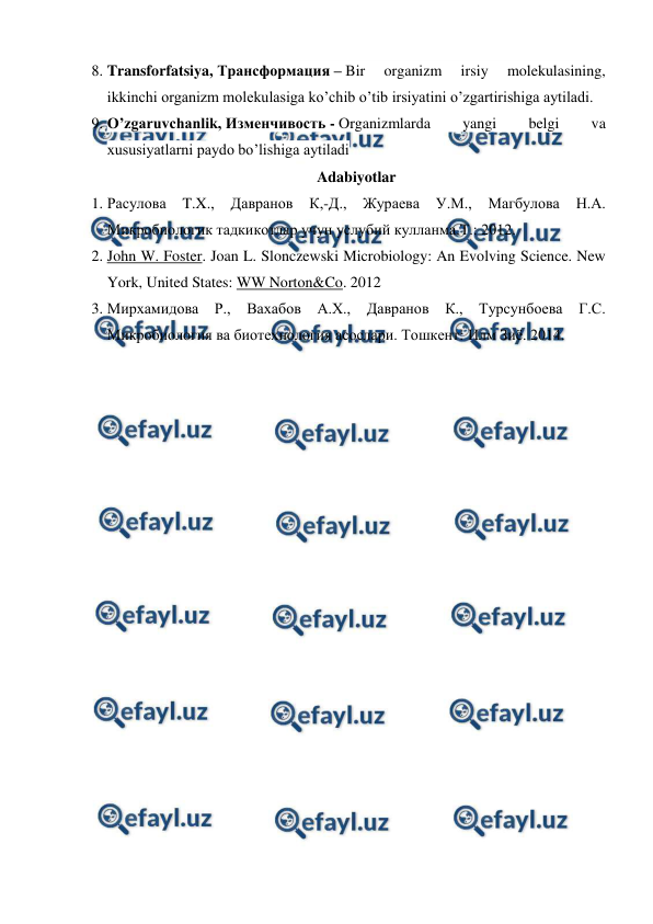  
 
8. Transforfatsiya, Трансформация – Bir 
organizm 
irsiy 
molekulasining, 
ikkinchi organizm molekulasiga ko’chib o’tib irsiyatini o’zgartirishiga aytiladi. 
9. O’zgaruvchanlik, Изменчивость - Organizmlarda 
yangi 
belgi 
va 
xususiyatlarni paydo bo’lishiga aytiladi 
Adabiyotlar 
1. Расулова 
T.X., 
Давранов 
К,-Д., Жураева 
У.М., Магбулова 
Н.А. 
Микробиологик тадкикотлар учун услубий кулланма.Т.: 2012. 
2. John W. Foster. Joan L. Slonczewski Microbiology: An Evolving Science. New 
York, United States: WW Norton&Co. 2012 
3. Мирхамидова Р., Вахабов А.Х., Давранов К., Турсунбоева Г.С. 
Микробиология ва биотехнология асослари. Тошкент: Илм Зиё. 2014. 
 
