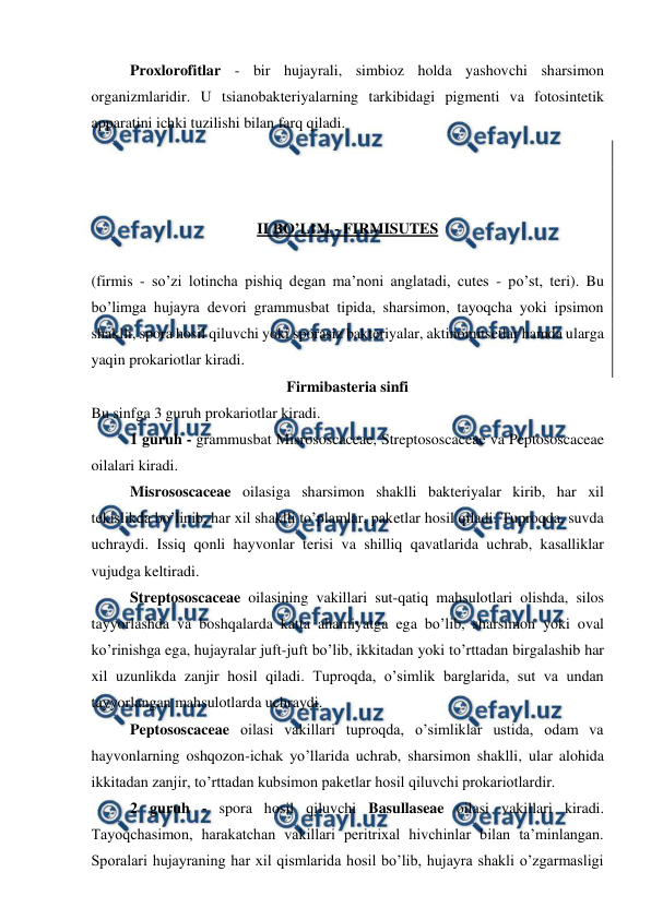  
 
Proxlorofitlar - bir hujayrali, simbioz holda yashovchi sharsimon 
organizmlaridir. U tsianobakteriyalarning tarkibidagi pigmenti va fotosintetik 
apparatini ichki tuzilishi bilan farq qiladi. 
 
 
 
II BO’LIM - FIRMISUTES 
 
(firmis - so’zi lotincha pishiq degan ma’noni anglatadi, cutes - po’st, teri). Bu 
bo’limga hujayra devori grammusbat tipida, sharsimon, tayoqcha yoki ipsimon 
shaklli, spora hosil qiluvchi yoki sporasiz bakteriyalar, aktinomitsetlar hamda ularga 
yaqin prokariotlar kiradi. 
Firmibasteria sinfi 
Bu sinfga 3 guruh prokariotlar kiradi.  
1 guruh - grammusbat Misrososcaceae, Streptososcaceae va Peptososcaceae 
oilalari kiradi. 
Misrososcaceae oilasiga sharsimon shaklli bakteriyalar kirib, har xil 
tekislikda bo’linib, har xil shaklli to’plamlar, paketlar hosil qiladi. Tuproqda, suvda 
uchraydi. Issiq qonli hayvonlar terisi va shilliq qavatlarida uchrab, kasalliklar 
vujudga keltiradi. 
Streptososcaceae oilasining vakillari sut-qatiq mahsulotlari olishda, silos 
tayyorlashda va boshqalarda katta ahamiyatga ega bo’lib, sharsimon yoki oval 
ko’rinishga ega, hujayralar juft-juft bo’lib, ikkitadan yoki to’rttadan birgalashib har 
xil uzunlikda zanjir hosil qiladi. Tuproqda, o’simlik barglarida, sut va undan 
tayyorlangan mahsulotlarda uchraydi. 
Peptososcaceae oilasi vakillari tuproqda, o’simliklar ustida, odam va 
hayvonlarning oshqozon-ichak yo’llarida uchrab, sharsimon shaklli, ular alohida 
ikkitadan zanjir, to’rttadan kubsimon paketlar hosil qiluvchi prokariotlardir.  
2 guruh - spora hosil qiluvchi Basullaseae oilasi vakillari kiradi. 
Tayoqchasimon, harakatchan vakillari peritrixal hivchinlar bilan ta’minlangan. 
Sporalari hujayraning har xil qismlarida hosil bo’lib, hujayra shakli o’zgarmasligi 
