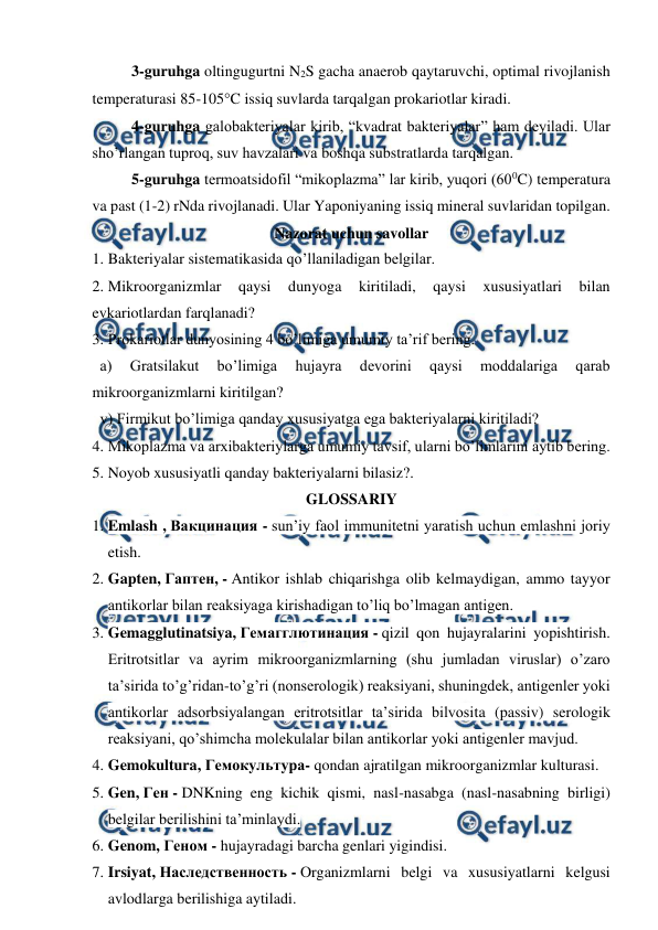  
 
3-guruhga oltingugurtni N2S gacha anaerob qaytaruvchi, optimal rivojlanish 
temperaturasi 85-105C issiq suvlarda tarqalgan prokariotlar kiradi. 
4-guruhga galobakteriyalar kirib, “kvadrat bakteriyalar” ham deyiladi. Ular 
sho’rlangan tuproq, suv havzalari va boshqa substratlarda tarqalgan. 
5-guruhga termoatsidofil “mikoplazma” lar kirib, yuqori (600C) temperatura 
va past (1-2) rNda rivojlanadi. Ular Yaponiyaning issiq mineral suvlaridan topilgan. 
Nazorat uchun savollar 
1.  
Bakteriyalar sistematikasida qo’llaniladigan belgilar. 
2.  
Mikroorganizmlar 
qaysi 
dunyoga 
kiritiladi, 
qaysi 
xususiyatlari 
bilan 
evkariotlardan farqlanadi? 
3.  
Prokariotlar dunyosining 4 bo’limiga umumiy ta’rif bering. 
  a) 
Gratsilakut 
bo’limiga 
hujayra 
devorini 
qaysi 
moddalariga 
qarab 
mikroorganizmlarni kiritilgan? 
  v) Firmikut bo’limiga qanday xususiyatga ega bakteriyalarni kiritiladi? 
4.  
Mikoplazma va arxibakteriylarga umumiy tavsif, ularni bo’limlarini aytib bering. 
5.  
Noyob xususiyatli qanday bakteriyalarni bilasiz?.  
GLOSSARIY 
1. Emlash , Вакцинация - sun’iy faol immunitetni yaratish uchun emlashni joriy 
etish. 
2. Gapten, Гаптен, - Antikor ishlab chiqarishga olib kelmaydigan, ammo tayyor 
antikorlar bilan reaksiyaga kirishadigan to’liq bo’lmagan antigen. 
3. Gemagglutinatsiya, Гемагглютинация - qizil qon hujayralarini yopishtirish. 
Eritrotsitlar va ayrim mikroorganizmlarning (shu jumladan viruslar) o’zaro 
ta’sirida to’g’ridan-to’g’ri (nonserologik) reaksiyani, shuningdek, antigenler yoki 
antikorlar adsorbsiyalangan eritrotsitlar ta’sirida bilvosita (passiv) serologik 
reaksiyani, qo’shimcha molekulalar bilan antikorlar yoki antigenler mavjud. 
4. Gemokultura, Гемокультура- qondan ajratilgan mikroorganizmlar kulturasi. 
5. Gen, Ген - DNKning eng kichik qismi, nasl-nasabga (nasl-nasabning birligi) 
belgilar berilishini ta’minlaydi. 
6. Genom, Геном - hujayradagi barcha genlari yigindisi. 
7. Irsiyat, Наследственность - Organizmlarni belgi va xususiyatlarni kelgusi 
avlodlarga berilishiga aytiladi. 
