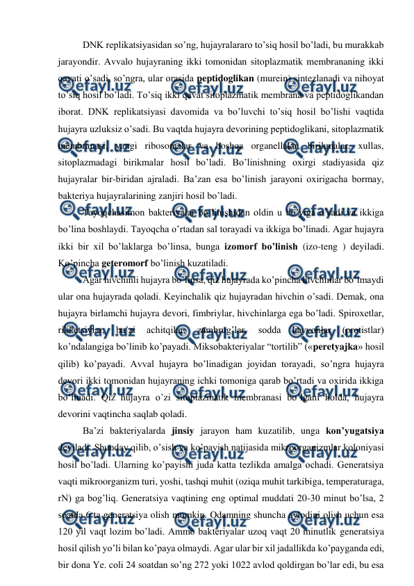  
 
DNK replikatsiyasidan so’ng, hujayralararo to’siq hosil bo’ladi, bu murakkab 
jarayondir. Avvalo hujayraning ikki tomonidan sitoplazmatik membrananing ikki 
qavati o’sadi, so’ngra, ular orasida peptidoglikan (murein) sintezlanadi va nihoyat 
to’siq hosil bo’ladi. To’siq ikki qavat sitoplazmatik membrana va peptidoglikandan 
iborat. DNK replikatsiyasi davomida va bo’luvchi to’siq hosil bo’lishi vaqtida 
hujayra uzluksiz o’sadi. Bu vaqtda hujayra devorining peptidoglikani, sitoplazmatik 
membranasi, yangi ribosomalar va boshqa organellalar, birikmalar, xullas, 
sitoplazmadagi birikmalar hosil bo’ladi. Bo’linishning oxirgi stadiyasida qiz 
hujayralar bir-biridan ajraladi. Ba’zan esa bo’linish jarayoni oxirigacha bormay, 
bakteriya hujayralarining zanjiri hosil bo’ladi.  
Tayoqchasimon bakteriyalar bo’linishidan oldin u bo’yiga o’sadi va ikkiga 
bo’lina boshlaydi. Tayoqcha o’rtadan sal torayadi va ikkiga bo’linadi. Agar hujayra 
ikki bir xil bo’laklarga bo’linsa, bunga izomorf bo’linish (izo-teng ) deyiladi. 
Ko’pincha geteromorf bo’linish kuzatiladi.  
Agar hivchinli hujayra bo’linsa, qiz hujayrada ko’pincha hivchinlar bo’lmaydi 
ular ona hujayrada qoladi. Keyinchalik qiz hujayradan hivchin o’sadi. Demak, ona 
hujayra birlamchi hujayra devori, fimbriylar, hivchinlarga ega bo’ladi. Spiroxetlar, 
rikketsiylar, 
ba’zi 
achitqilar, 
zambrug’lar, 
sodda 
hayvonlar 
(protistlar) 
ko’ndalangiga bo’linib ko’payadi. Miksobakteriyalar “tortilib” («peretyajka» hosil 
qilib) ko’payadi. Avval hujayra bo’linadigan joyidan torayadi, so’ngra hujayra 
devori ikki tomonidan hujayraning ichki tomoniga qarab bo’rtadi va oxirida ikkiga 
bo’linadi. Qiz hujayra o’zi sitoplazmatik membranasi bo’lgani holda, hujayra 
devorini vaqtincha saqlab qoladi. 
Ba’zi bakteriyalarda jinsiy jarayon ham kuzatilib, unga kon’yugatsiya 
deyiladi. Shunday qilib, o’sish va ko’payish natijasida mikroorganizmlar koloniyasi 
hosil bo’ladi. Ularning ko’payishi juda katta tezlikda amalga ochadi. Generatsiya 
vaqti mikroorganizm turi, yoshi, tashqi muhit (oziqa muhit tarkibiga, temperaturaga, 
rN) ga bog’liq. Generatsiya vaqtining eng optimal muddati 20-30 minut bo’lsa, 2 
soatda 6 ta generatsiya olish mumkin. Odamning shuncha avlodini olish uchun esa 
120 yil vaqt lozim bo’ladi. Ammo bakteriyalar uzoq vaqt 20 minutlik generatsiya 
hosil qilish yo’li bilan ko’paya olmaydi. Agar ular bir xil jadallikda ko’payganda edi, 
bir dona Ye. coli 24 soatdan so’ng 272 yoki 1022 avlod qoldirgan bo’lar edi, bu esa 
