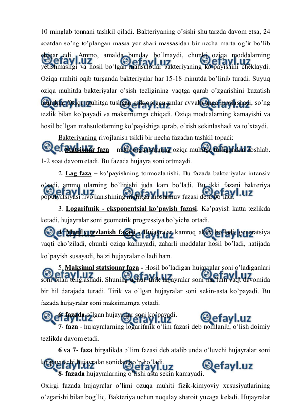  
 
10 minglab tonnani tashkil qiladi. Bakteriyaning o’sishi shu tarzda davom etsa, 24 
soatdan so’ng to’plangan massa yer shari massasidan bir necha marta og’ir bo’lib 
chiqar edi. Ammo, amalda bunday bo’lmaydi, chunki oziqa moddalarning 
yetishmasligi va hosil bo’lgan mahsulotlar bakteriyaning ko’payishini cheklaydi. 
Oziqa muhiti oqib turganda bakteriyalar har 15-18 minutda bo’linib turadi. Suyuq 
oziqa muhitda bakteriyalar o’sish tezligining vaqtga qarab o’zgarishini kuzatish 
mumkin. Oziqa muhitga tushgan mikroorganizmlar avvalo unga moslashadi, so’ng 
tezlik bilan ko’payadi va maksimumga chiqadi. Oziqa moddalarning kamayishi va 
hosil bo’lgan mahsulotlarning ko’payishiga qarab, o’sish sekinlashadi va to’xtaydi.  
Bakteriyaning rivojlanish tsikli bir necha fazadan tashkil topadi: 
1. Statsionar faza – mikroorganizmning oziqa muhitga tushgandan boshlab, 
1-2 soat davom etadi. Bu fazada hujayra soni ortmaydi. 
2. Lag faza – ko’payishning tormozlanishi. Bu fazada bakteriyalar intensiv 
o’sadi, ammo ularning bo’linishi juda kam bo’ladi. Bu ikki fazani bakteriya 
populyatsiyasi rivojlanishining muhitga moslashuv fazasi desa bo’ladi.  
3. Logarifmik - eksponentsial ko’payish fazasi. Ko’payish katta tezlikda 
ketadi, hujayralar soni geometrik progressiya bo’yicha ortadi. 
4. Manfiy tezlanish fazasi - Hujayralar kamroq aktiv bo’ladi, generatsiya 
vaqti cho’ziladi, chunki oziqa kamayadi, zaharli moddalar hosil bo’ladi, natijada 
ko’payish susayadi, ba’zi hujayralar o’ladi ham. 
5. Maksimal statsionar faza - Hosil bo’ladigan hujayralar soni o’ladiganlari 
soni bilan tenglashadi. Shuning uchun tirik hujayralar soni ma’lum vaqt davomida 
bir hil darajada turadi. Tirik va o’lgan hujayralar soni sekin-asta ko’payadi. Bu 
fazada hujayralar soni maksimumga yetadi.  
6- fazada o’lgan hujayralar soni ko’payadi. 
7- faza - hujayralarning logarifmik o’lim fazasi deb nomlanib, o’lish doimiy 
tezlikda davom etadi. 
6 va 7- faza birgalikda o’lim fazasi deb atalib unda o’luvchi hujayralar soni 
ko’payuvchi hujayralar sonidan ko’p bo’ladi.  
8- fazada hujayralarning o’lishi asta sekin kamayadi. 
Oxirgi fazada hujayralar o’limi ozuqa muhiti fizik-kimyoviy xususiyatlarining 
o’zgarishi bilan bog’liq. Bakteriya uchun noqulay sharoit yuzaga keladi. Hujayralar 
