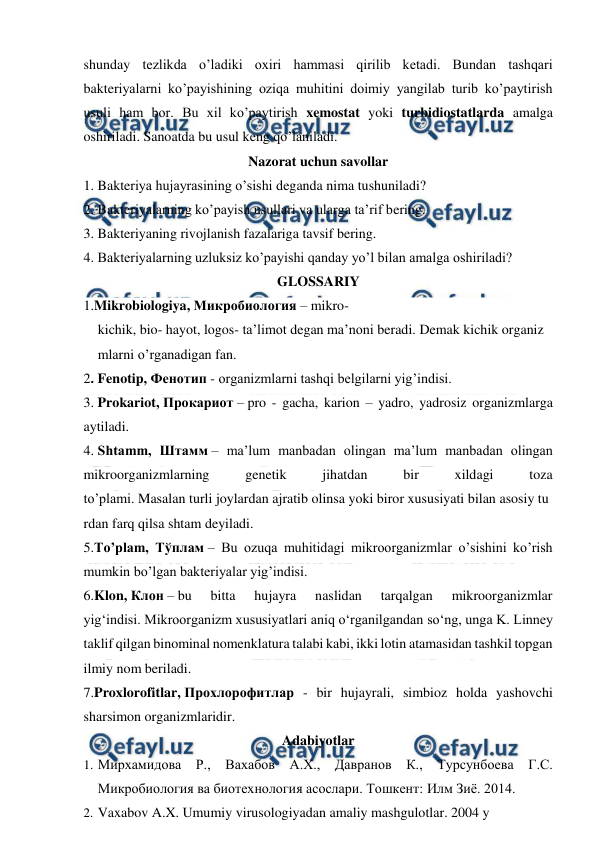  
 
shunday tezlikda o’ladiki oxiri hammasi qirilib ketadi. Bundan tashqari 
bakteriyalarni ko’payishining oziqa muhitini doimiy yangilab turib ko’paytirish 
usuli ham bor. Bu xil ko’paytirish xemostat yoki turbidiostatlarda amalga 
oshiriladi. Sanoatda bu usul keng qo’laniladi. 
Nazorat uchun savollar 
1. Bakteriya hujayrasining o’sishi deganda nima tushuniladi? 
2. Bakteriyalarning ko’payish usullari va ularga ta’rif bering. 
3. Bakteriyaning rivojlanish fazalariga tavsif bering. 
4. Bakteriyalarning uzluksiz ko’payishi qanday yo’l bilan amalga oshiriladi? 
GLOSSARIY 
1.Mikrobiologiya, Микробиология – mikro-
kichik, bio- hayot, logos- ta’limot degan ma’noni beradi. Demak kichik organiz
mlarni o’rganadigan fan. 
2. Fenotip, Фенотип - organizmlarni tashqi belgilarni yig’indisi. 
3. Prokariot, Прокариот – pro - gacha, karion – yadro, yadrosiz organizmlarga 
aytiladi. 
4. Shtamm, Штамм – ma’lum manbadan olingan ma’lum manbadan olingan 
mikroorganizmlarning 
genetik 
jihatdan 
bir 
xildagi 
toza 
to’plami. Masalan turli joylardan ajratib olinsa yoki biror xususiyati bilan asosiy tu
rdan farq qilsa shtam deyiladi. 
5.To’plam, Тўплам – Bu ozuqa muhitidagi mikroorganizmlar o’sishini ko’rish 
mumkin bo’lgan bakteriyalar yig’indisi. 
6.Klon, Клон – bu 
bitta 
hujayra 
naslidan 
tarqalgan 
mikroorganizmlar 
yig‘indisi. Mikroorganizm xususiyatlari aniq o‘rganilgandan so‘ng, unga K. Linney 
taklif qilgan binominal nomenklatura talabi kabi, ikki lotin atamasidan tashkil topgan 
ilmiy nom beriladi. 
7.Proxlorofitlar, Прохлорофитлар - bir hujayrali, simbioz holda yashovchi 
sharsimon organizmlaridir. 
Adabiyotlar 
1. Мирхамидова Р., Вахабов А.Х., Давранов К., Турсунбоева Г.С. 
Микробиология ва биотехнология асослари. Тошкент: Илм Зиё. 2014. 
2. Vaxabov A.X. Umumiy virusologiyadan amaliy mashgulotlar. 2004 y 
