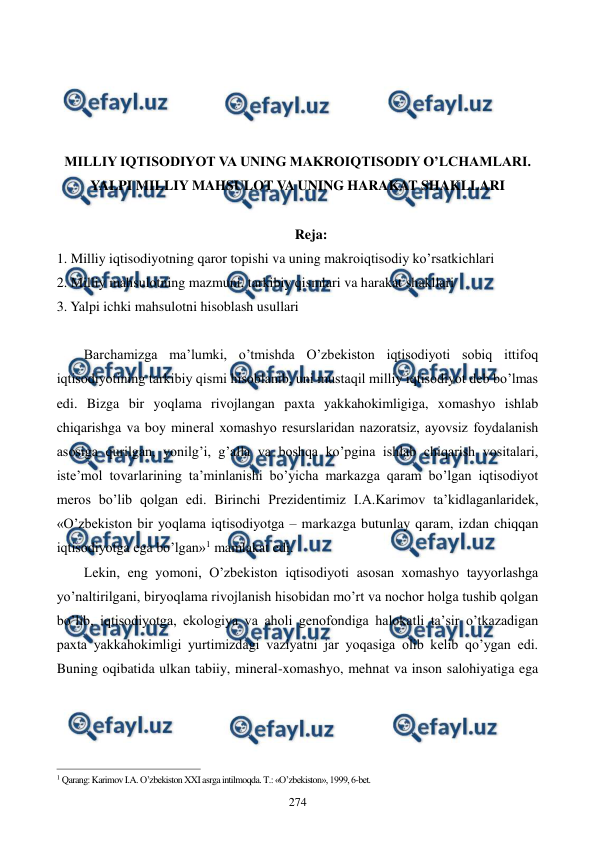  
 
274 
 
 
 
 
MILLIY IQTISODIYOT VA UNING MAKROIQTISODIY O’LCHAMLARI. 
YALPI MILLIY MAHSULOT VA UNING HARAKAT SHAKLLARI 
 
Reja: 
1. Milliy iqtisodiyotning qaror topishi va uning makroiqtisodiy ko’rsatkichlari 
2. Milliy mahsulotning mazmuni, tarkibiy qismlari va harakat shakllari 
3. Yalpi ichki mahsulotni hisoblash usullari 
 
Barchamizga ma’lumki, o’tmishda O’zbеkiston iqtisodiyoti sobiq ittifoq 
iqtisodiyotining tarkibiy qismi hisoblanib, uni mustaqil milliy iqtisodiyot dеb bo’lmas 
edi. Bizga bir yoqlama rivojlangan paxta yakkahokimligiga, xomashyo ishlab 
chiqarishga va boy minеral xomashyo rеsurslaridan nazoratsiz, ayovsiz foydalanish 
asosiga qurilgan, yonilg’i, g’alla va boshqa ko’pgina ishlab chiqarish vositalari, 
istе’mol tovarlarining ta’minlanishi bo’yicha markazga qaram bo’lgan iqtisodiyot 
mеros bo’lib qolgan edi. Birinchi Prеzidеntimiz I.A.Karimov ta’kidlaganlaridеk, 
«O’zbеkiston bir yoqlama iqtisodiyotga – markazga butunlay qaram, izdan chiqqan 
iqtisodiyotga ega bo’lgan»1 mamlakat edi. 
Lekin, eng yomoni, O’zbekiston iqtisodiyoti asosan xomashyo tayyorlashga 
yo’naltirilgani, biryoqlama rivojlanish hisobidan mo’rt va nochor holga tushib qolgan 
bo’lib, iqtisodiyotga, ekologiya va aholi genofondiga halokatli ta’sir o’tkazadigan 
paxta yakkahokimligi yurtimizdagi vaziyatni jar yoqasiga olib kelib qo’ygan edi. 
Buning oqibatida ulkan tabiiy, mineral-xomashyo, mehnat va inson salohiyatiga ega 
                                                          
 
1 Qarang: Karimov I.A. O’zbеkiston XXI asrga intilmoqda. T.: «O’zbеkiston», 1999, 6-bеt. 
