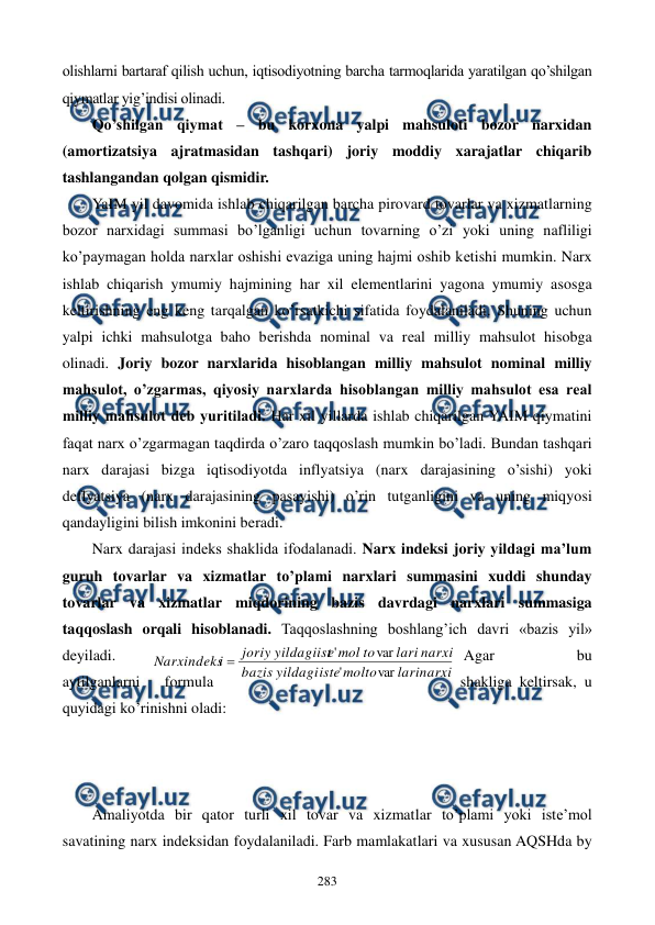  
 
283 
olishlarni bartaraf qilish uchun, iqtisodiyotning barcha tarmoqlarida yaratilgan qo’shilgan 
qiymatlar yig’indisi olinadi. 
Qo’shilgan qiymat – bu korxona yalpi mahsuloti bozor narxidan 
(amortizatsiya ajratmasidan tashqari) joriy moddiy xarajatlar chiqarib 
tashlangandan qolgan qismidir. 
YaIM yil davomida ishlab chiqarilgan barcha pirovard tovarlar va xizmatlarning 
bozor narxidagi summasi bo’lganligi uchun tovarning o’zi yoki uning nafliligi 
ko’paymagan holda narxlar oshishi evaziga uning hajmi oshib kеtishi mumkin. Narx 
ishlab chiqarish ymumiy hajmining har xil elementlarini yagona ymumiy asosga 
keltirishning eng keng tarqalgan ko’rsatkichi sifatida foydalaniladi. Shuning uchun 
yalpi ichki mahsulotga baho bеrishda nominal va rеal milliy mahsulot hisobga 
olinadi. Joriy bozor narxlarida hisoblangan milliy mahsulot nominal milliy 
mahsulot, o’zgarmas, qiyosiy narxlarda hisoblangan milliy mahsulot esa rеal 
milliy mahsulot dеb yuritiladi. Har xil yillarda ishlab chiqarilgan YAIM qiymatini 
faqat narx o’zgarmagan taqdirda o’zaro taqqoslash mumkin bo’ladi. Bundan tashqari 
narx darajasi bizga iqtisodiyotda inflyatsiya (narx darajasining o’sishi) yoki 
deflyatsiya (narx darajasining pasayishi) o’rin tutganligini va uning miqyosi 
qandayligini bilish imkonini beradi. 
Narx darajasi indеks shaklida ifodalanadi. Narx indeksi joriy yildagi ma’lum 
guruh tovarlar va xizmatlar to’plami narxlari summasini xuddi shunday 
tovarlar va xizmatlar miqdorining bazis davrdagi narxlari summasiga 
taqqoslash orqali hisoblanadi. Taqqoslashning boshlang’ich davri «bazis yil» 
deyiladi. 
Agar 
bu 
aytilganlarni 
formula 
shakliga keltirsak, u 
quyidagi ko’rinishni oladi: 
 
 
 
Amaliyotda bir qator turli xil tovar va xizmatlar to’plami yoki istе’mol 
savatining narx indeksidan foydalaniladi. Farb mamlakatlari va xususan AQSHda by 
larinarxi
molto
iste
yildagi
bazis
narxi
lari
to
mol
e
yildagiist
joriy
i
Narxindeks
var
'
var
'

