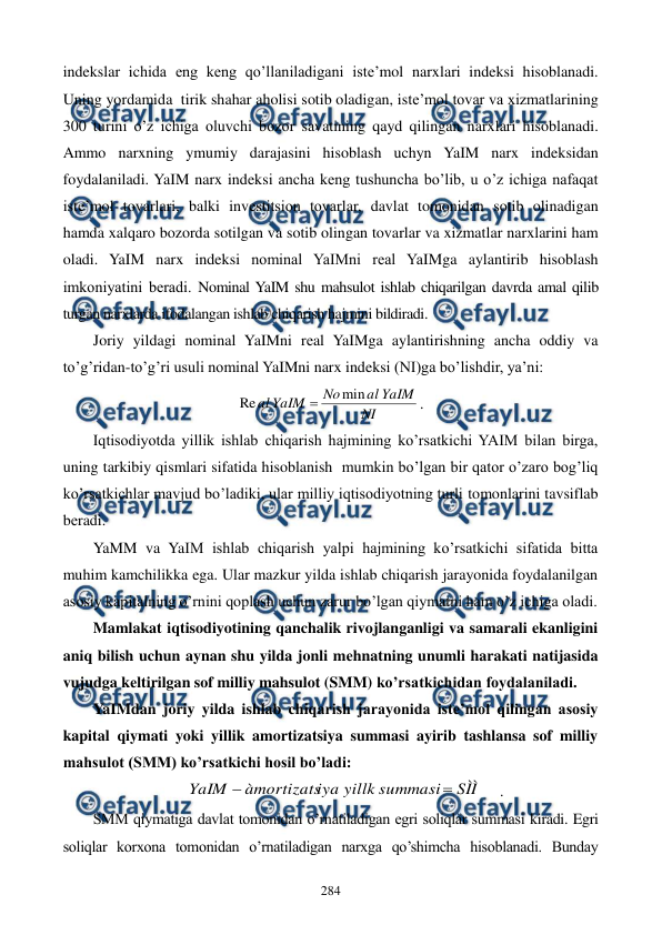  
 
284 
indekslar ichida eng keng qo’llaniladigani iste’mol narxlari indeksi hisoblanadi. 
Uning yordamida  tirik shahar aholisi sotib oladigan, iste’mol tovar va xizmatlarining 
300 turini o’z ichiga oluvchi bozor savatining qayd qilingan narxlari hisoblanadi. 
Ammo narxning ymumiy darajasini hisoblash uchyn YaIM narx indeksidan 
foydalaniladi. YaIM narx indeksi ancha keng tushuncha bo’lib, u o’z ichiga nafaqat 
iste’mol tovarlari, balki invеstitsion tovarlar, davlat tomonidan sotib olinadigan 
hamda xalqaro bozorda sotilgan va sotib olingan tovarlar va xizmatlar narxlarini ham 
oladi. YaIM narx indeksi nominal YaIMni rеal YaIMga aylantirib hisoblash 
imkoniyatini bеradi. Nominal YaIM shu mahsulot ishlab chiqarilgan davrda amal qilib 
turgan narxlarda ifodalangan ishlab chiqarish hajmini bildiradi. 
Joriy yildagi nominal YaIMni rеal YaIMga aylantirishning ancha oddiy va 
to’g’ridan-to’g’ri usuli nominal YaIMni narx indeksi (NI)ga bo’lishdir, ya’ni: 
NI
YaIM
al
No
YaIM
al
min
Re

. 
Iqtisodiyotda yillik ishlab chiqarish hajmining ko’rsatkichi YAIM bilan birga, 
uning tarkibiy qismlari sifatida hisoblanish  mumkin bo’lgan bir qator o’zaro bog’liq 
ko’rsatkichlar mavjud bo’ladiki, ular milliy iqtisodiyotning turli tomonlarini tavsiflab 
bеradi. 
YaMM va YaIM ishlab chiqarish yalpi hajmining ko’rsatkichi sifatida bitta 
muhim kamchilikka ega. Ular mazkur yilda ishlab chiqarish jarayonida foydalanilgan 
asosiy kapitalning o’rnini qoplash uchun zarur bo’lgan qiymatni ham o’z ichiga oladi. 
Mamlakat iqtisodiyotining qanchalik rivojlanganligi va samarali ekanligini 
aniq bilish uchun aynan shu yilda jonli mеhnatning unumli harakati natijasida 
vujudga kеltirilgan sof milliy mahsulot (SMM) ko’rsatkichidan foydalaniladi.  
YaIMdan joriy yilda ishlab chiqarish jarayonida istе’mol qilingan asosiy 
kapital qiymati yoki yillik amortizatsiya summasi ayirib tashlansa sof milliy 
mahsulot (SMM) ko’rsatkichi hosil bo’ladi: 
SÌÌ
summasi
yillk
iya
àmortizats
YaIM


. 
SMM qiymatiga davlat tomonidan o’rnatiladigan egri soliqlar summasi kiradi. Egri 
soliqlar korxona tomonidan o’rnatiladigan narxga qo’shimcha hisoblanadi. Bunday 
