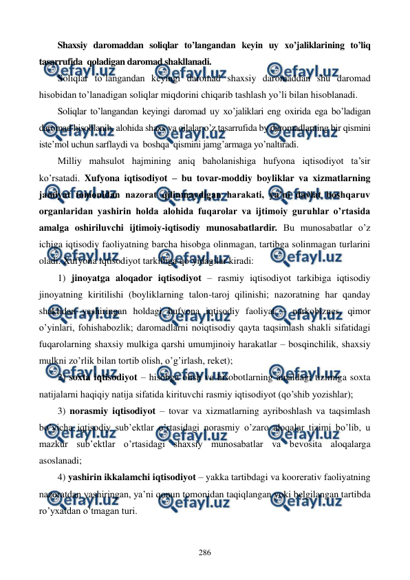  
 
286 
Shaxsiy daromaddan soliqlar to’langandan keyin uy xo’jaliklarining to’liq 
tasarrufida  qoladigan daromad shakllanadi. 
Soliqlar to’langandan keyingi daromad shaxsiy daromaddan shu daromad 
hisobidan to’lanadigan soliqlar miqdorini chiqarib tashlash yo’li bilan hisoblanadi. 
Soliqlar to’langandan keyingi daromad uy xo’jaliklari eng oxirida ega bo’ladigan 
daromad hisoblanib, alohida shaxs va oilalar o’z tasarrufida by daromadlarning bir qismini 
iste’mol uchun sarflaydi va  boshqa  qismini jamg’armaga yo’naltiradi. 
Milliy mahsulot hajmining aniq baholanishiga hufyona iqtisodiyot ta’sir 
ko’rsatadi. Xufyona iqtisodiyot – bu tovar-moddiy boyliklar va xizmatlarning 
jamiyat tomonidan nazorat qilinmaydigan harakati, ya’ni davlat boshqaruv 
organlaridan yashirin holda alohida fuqarolar va ijtimoiy guruhlar o’rtasida 
amalga oshiriluvchi ijtimoiy-iqtisodiy munosabatlardir. Bu munosabatlar o’z 
ichiga iqtisodiy faoliyatning barcha hisobga olinmagan, tartibga solinmagan turlarini 
oladi. Xufyona iqtisodiyot tarkibiga qo’yidagilar kiradi: 
1) jinoyatga aloqador iqtisodiyot – rasmiy iqtisodiyot tarkibiga iqtisodiy 
jinoyatning kiritilishi (boyliklarning talon-taroj qilinishi; nazoratning har qanday 
shaklidan yashiringan holdagi hufyona iqtisodiy faoliyat – narkobiznеs, qimor 
o’yinlari, fohishabozlik; daromadlarni noiqtisodiy qayta taqsimlash shakli sifatidagi 
fuqarolarning shaxsiy mulkiga qarshi umumjinoiy harakatlar – bosqinchilik, shaxsiy 
mulkni zo’rlik bilan tortib olish, o’g’irlash, rekеt); 
2) soxta iqtisodiyot – hisobga olish va hisobotlarning amaldagi tizimiga soxta 
natijalarni haqiqiy natija sifatida kirituvchi rasmiy iqtisodiyot (qo’shib yozishlar); 
3) norasmiy iqtisodiyot – tovar va xizmatlarning ayriboshlash va taqsimlash 
bo’yicha iqtisodiy sub’еktlar o’rtasidagi norasmiy o’zaro aloqalar tizimi bo’lib, u 
mazkur sub’еktlar o’rtasidagi shaxsiy munosabatlar va bеvosita aloqalarga 
asoslanadi; 
4) yashirin ikkalamchi iqtisodiyot – yakka tartibdagi va koorеrativ faoliyatning 
nazoratdan yashiringan, ya’ni qonun tomonidan taqiqlangan yoki bеlgilangan tartibda 
ro’yxatdan o’tmagan turi. 
 
