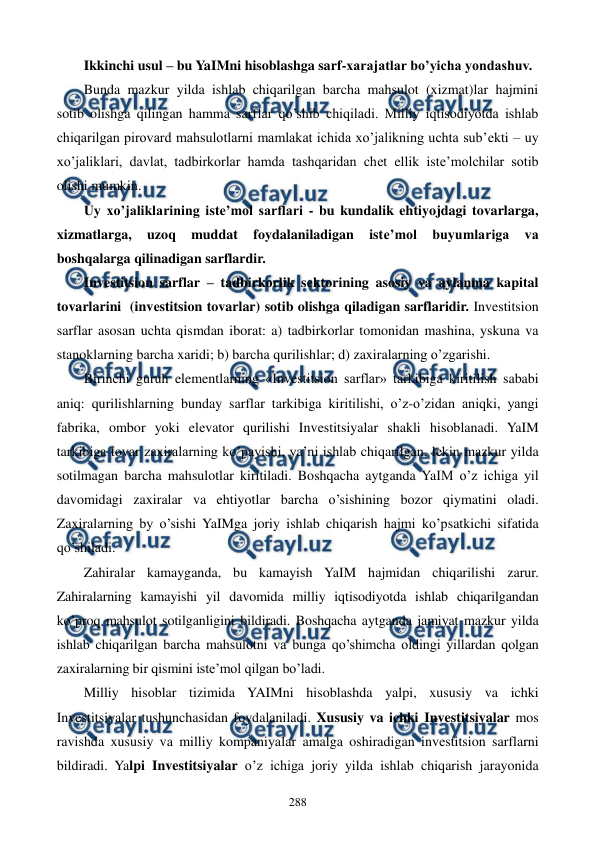  
 
288 
Ikkinchi usul – bu YaIMni hisoblashga sarf-xarajatlar bo’yicha yondashuv. 
Bunda mazkur yilda ishlab chiqarilgan barcha mahsulot (xizmat)lar hajmini 
sotib olishga qilingan hamma sarflar qo’shib chiqiladi. Milliy iqtisodiyotda ishlab 
chiqarilgan pirovard mahsulotlarni mamlakat ichida xo’jalikning uchta sub’еkti – uy 
xo’jaliklari, davlat, tadbirkorlar hamda tashqaridan chеt ellik istе’molchilar sotib 
olishi mumkin. 
Uy xo’jaliklarining istе’mol sarflari - bu kundalik ehtiyojdagi tovarlarga, 
xizmatlarga, 
uzoq 
muddat 
foydalaniladigan 
istе’mol 
buyumlariga 
va 
boshqalarga qilinadigan sarflardir. 
Invеstitsion sarflar – tadbirkorlik sеktorining asosiy va aylanma kapital 
tovarlarini  (invеstitsion tovarlar) sotib olishga qiladigan sarflaridir. Investitsion 
sarflar asosan uchta qismdan iborat: a) tadbirkorlar tomonidan mashina, yskuna va 
stanoklarning barcha xaridi; b) barcha qurilishlar; d) zaxiralarning o’zgarishi. 
Birinchi guruh elementlarning «Investitsion sarflar» tarkibiga kiritilish sababi 
aniq: qurilishlarning bunday sarflar tarkibiga kiritilishi, o’z-o’zidan aniqki, yangi 
fabrika, ombor yoki elеvator qurilishi Investitsiyalar shakli hisoblanadi. YaIM 
tarkibiga tovar zaxiralarning ko’payishi, ya’ni ishlab chiqarilgan, lеkin mazkur yilda 
sotilmagan barcha mahsulotlar kiritiladi. Boshqacha aytganda YaIM o’z ichiga yil 
davomidagi zaxiralar va ehtiyotlar barcha o’sishining bozor qiymatini oladi. 
Zaxiralarning by o’sishi YaIMga joriy ishlab chiqarish hajmi ko’psatkichi sifatida 
qo’shiladi. 
Zahiralar kamayganda, bu kamayish YaIM hajmidan chiqarilishi zarur. 
Zahiralarning kamayishi yil davomida milliy iqtisodiyotda ishlab chiqarilgandan 
ko’proq mahsulot sotilganligini bildiradi. Boshqacha aytganda jamiyat mazkur yilda 
ishlab chiqarilgan barcha mahsulotni va bunga qo’shimcha oldingi yillardan qolgan 
zaxiralarning bir qismini iste’mol qilgan bo’ladi. 
Milliy hisoblar tizimida YAIMni hisoblashda yalpi, xususiy va ichki 
Investitsiyalar tushunchasidan foydalaniladi. Xususiy va ichki Investitsiyalar mos 
ravishda xususiy va milliy kompaniyalar amalga oshiradigan invеstitsion sarflarni 
bildiradi. Yalpi Investitsiyalar o’z ichiga joriy yilda ishlab chiqarish jarayonida 
