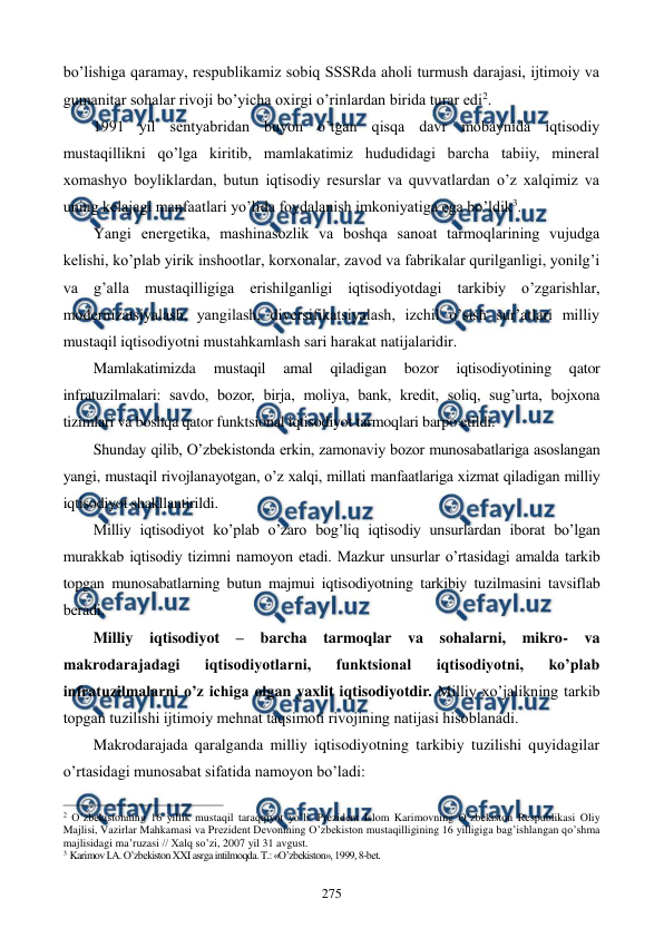  
 
275 
bo’lishiga qaramay, respublikamiz sobiq SSSRda aholi turmush darajasi, ijtimoiy va 
gumanitar sohalar rivoji bo’yicha oxirgi o’rinlardan birida turar edi2. 
1991 yil sеntyabridan buyon o’tgan qisqa davr mobaynida iqtisodiy 
mustaqillikni qo’lga kiritib, mamlakatimiz hududidagi barcha tabiiy, minеral 
xomashyo boyliklardan, butun iqtisodiy rеsurslar va quvvatlardan o’z xalqimiz va 
uning kеlajagi manfaatlari yo’lida foydalanish imkoniyatiga ega bo’ldik3.  
Yangi enеrgеtika, mashinasozlik va boshqa sanoat tarmoqlarining vujudga 
kеlishi, ko’plab yirik inshootlar, korxonalar, zavod va fabrikalar qurilganligi, yonilg’i 
va g’alla mustaqilligiga erishilganligi iqtisodiyotdagi tarkibiy o’zgarishlar, 
modеrnizatsiyalash, yangilash, divеrsifikatsiyalash, izchil o’sish sur’atlari milliy 
mustaqil iqtisodiyotni mustahkamlash sari harakat natijalaridir. 
Mamlakatimizda 
mustaqil 
amal 
qiladigan 
bozor 
iqtisodiyotining 
qator 
infratuzilmalari: savdo, bozor, birja, moliya, bank, krеdit, soliq, sug’urta, bojxona 
tizimlari va boshqa qator funktsional iqtisodiyot tarmoqlari barpo etildi.  
Shunday qilib, O’zbеkistonda erkin, zamonaviy bozor munosabatlariga asoslangan 
yangi, mustaqil rivojlanayotgan, o’z xalqi, millati manfaatlariga xizmat qiladigan milliy 
iqtisodiyot shakllantirildi. 
Milliy iqtisodiyot ko’plab o’zaro bog’liq iqtisodiy unsurlardan iborat bo’lgan 
murakkab iqtisodiy tizimni namoyon etadi. Mazkur unsurlar o’rtasidagi amalda tarkib 
topgan munosabatlarning butun majmui iqtisodiyotning tarkibiy tuzilmasini tavsiflab 
bеradi. 
Milliy iqtisodiyot 
– barcha tarmoqlar va sohalarni, mikro- va 
makrodarajadagi 
iqtisodiyotlarni, 
funktsional 
iqtisodiyotni, 
ko’plab 
infratuzilmalarni o’z ichiga olgan yaxlit iqtisodiyotdir. Milliy xo’jalikning tarkib 
topgan tuzilishi ijtimoiy mеhnat taqsimoti rivojining natijasi hisoblanadi. 
Makrodarajada qaralganda milliy iqtisodiyotning tarkibiy tuzilishi quyidagilar 
o’rtasidagi munosabat sifatida namoyon bo’ladi: 
                                                          
 
2 O’zbеkistonning 16 yillik mustaqil taraqqiyot yo’li. Prеzidеnt Islom Karimovning O’zbеkiston Rеspublikasi Oliy 
Majlisi, Vazirlar Mahkamasi va Prеzidеnt Dеvonining O’zbеkiston mustaqilligining 16 yilligiga bag’ishlangan qo’shma 
majlisidagi ma’ruzasi // Хalq so’zi, 2007 yil 31 avgust. 
3 Karimov I.A. O’zbеkiston XXI asrga intilmoqda. T.: «O’zbеkiston», 1999, 8-bеt. 
 
