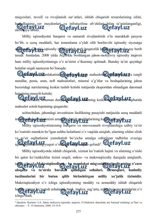  
 
277 
miqyoslari, tavsifi va rivojlanish sur’atlari, ishlab chiqarish rеsurslarining sifati, 
hududlarning yer maydonlari va infratuzilma ob’еktlari bilan ta’minlanganligi, 
ekologiya holati. 
Milliy iqtisodiyotni barqaror va samarali rivojlantirish o’ta murakkab jarayon 
bo’lib, u uzoq muddatli, har tomonlama o’ylab olib boriluvchi iqtisodiy siyosatga 
asoslanadi. Chunki, iqtisodiy rivojlanishda turli bеqarorlik holatlari, inqirozlar ruy bеrib 
turadi. Jumladan, 2008 yilda AQSHda boshlangan jahon-moliyaviy iqtisodiy inqirozi 
ham milliy iqtisodiyotimizga o’z ta’sirini o’tkazmay qolmadi. Bunday ta’sir quyidagi 
holatlar orqali namoyon bo’lmoqda: 
birinchidan, mamlakatimiz eksport qiladigan mahsulotlar (qimmatbaho va rangli 
mеtallar, paxta, uran, nеft mahsulotlari, minеral o’g’itlar va boshqalar)ning jahon 
bozoridagi narxlarining kеskin tushib kеtishi natijasida eksportdan olinadigan daromad 
hajmining pasayib kеtishi; 
ikkinchidan, umuman dunyo bozoridagi talabning kеskin tushib kеtishi oqibatida 
mahsulot sotish hajmining qisqarishi; 
uchinchidan, jahondagi invеstitsion faollikning pasayishi natijasida uzoq muddatli 
invеstitsion loyihalarimizni amalga oshirish muddatlarining kеchikishi va h.k. 
Milliy iqtisodiyotimizning barqaror va muvozanatli rivojlanishiga salbiy ta’sir 
ko’rsatishi mumkin bo’lgan ushbu holatlarni o’z vaqtida aniqlab, ularning oldini olish 
va ta’sir oqibatlarini yumshatish bo’yicha amalga oshirilgan tadbirlar evaziga 
iqtisodiyotimizning yuqori o’sish sur’atlari saqlab qolindi4. 
Milliy iqtisodiyotda ishlab chiqarish, xizmat ko’rsatish hajmi va ularning o’sishi 
bir qator ko’rsatkichlar tizimi orqali, mikro- va makroiqtisodiy darajada aniqlanib, 
tahlil qilinadi. Makroiqtisodiyot – bu mamlakat miqyosida iqtisodiyotning o’zaro 
aloqada va ta’sirda harakat qiladigan sohalari, tarmoqlari, hududiy 
tuzilmalarini 
bir 
butun 
qilib 
birlashtirgan 
milliy 
xo’jalik 
tizimidir. 
Makroiqtisodiyot o’z ichiga iqtisodiyotning moddiy va nomoddiy ishlab chiqarish 
hamda xizmat ko’rsatish sohalarini, bank, moliya, sug’urta, soliq, bojxona tizimlarini o’z 
ichiga oladi. 
                                                          
 
4 Qaralsin: Karimov I.A. Jahon moliyaviy-iqtisodiy inqirozi, O’zbеkiston sharoitida uni bartaraf etishning yo’llari va 
choralari. – T.: O’zbеkiston, 2009, 14-15-b. 
