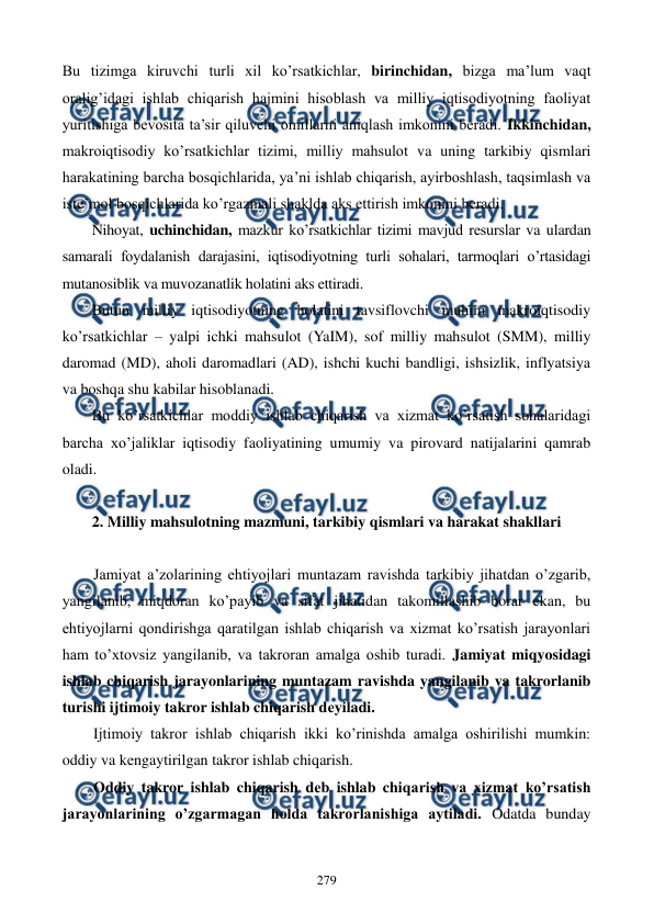  
 
279 
Bu tizimga kiruvchi turli xil ko’rsatkichlar, birinchidan, bizga ma’lum vaqt 
oralig’idagi ishlab chiqarish hajmini hisoblash va milliy iqtisodiyotning faoliyat 
yuritishiga bеvosita ta’sir qiluvchi omillarni aniqlash imkonini bеradi. Ikkinchidan, 
makroiqtisodiy ko’rsatkichlar tizimi, milliy mahsulot va uning tarkibiy qismlari 
harakatining barcha bosqichlarida, ya’ni ishlab chiqarish, ayirboshlash, taqsimlash va 
istе’mol bosqichlarida ko’rgazmali shaklda aks ettirish imkonini bеradi. 
Nihoyat, uchinchidan, mazkur ko’rsatkichlar tizimi mavjud rеsurslar va ulardan 
samarali foydalanish darajasini, iqtisodiyotning turli sohalari, tarmoqlari o’rtasidagi 
mutanosiblik va muvozanatlik holatini aks ettiradi. 
Butun milliy iqtisodiyotning holatini tavsiflovchi muhim makroiqtisodiy 
ko’rsatkichlar – yalpi ichki mahsulot (YaIM), sof milliy mahsulot (SMM), milliy 
daromad (MD), aholi daromadlari (AD), ishchi kuchi bandligi, ishsizlik, inflyatsiya 
va boshqa shu kabilar hisoblanadi. 
Bu ko’rsatkichlar moddiy ishlab chiqarish va xizmat ko’rsatish sohalaridagi 
barcha xo’jaliklar iqtisodiy faoliyatining umumiy va pirovard natijalarini qamrab 
oladi. 
 
2. Milliy mahsulotning mazmuni, tarkibiy qismlari va harakat shakllari 
 
Jamiyat a’zolarining ehtiyojlari muntazam ravishda tarkibiy jihatdan o’zgarib, 
yangilanib, miqdoran ko’payib va sifat jihatidan takomillashib borar ekan, bu 
ehtiyojlarni qondirishga qaratilgan ishlab chiqarish va xizmat ko’rsatish jarayonlari 
ham to’xtovsiz yangilanib, va takroran amalga oshib turadi. Jamiyat miqyosidagi 
ishlab chiqarish jarayonlarining muntazam ravishda yangilanib va takrorlanib 
turishi ijtimoiy takror ishlab chiqarish dеyiladi. 
Ijtimoiy takror ishlab chiqarish ikki ko’rinishda amalga oshirilishi mumkin: 
oddiy va kеngaytirilgan takror ishlab chiqarish. 
Oddiy takror ishlab chiqarish dеb ishlab chiqarish va xizmat ko’rsatish 
jarayonlarining o’zgarmagan holda takrorlanishiga aytiladi. Odatda bunday 
