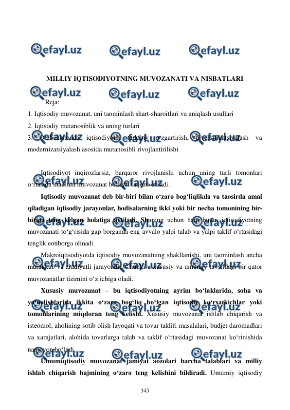  
 
343 
 
 
 
 
MILLIY IQTISODIYOTNING MUVOZANATI VA NISBATLARI 
 
Reja: 
1. Iqtisodiy muvozanat, uni taominlash shart-sharoitlari va aniqlash usullari 
2. Iqtisodiy mutanosiblik va uning turlari 
3. O‘zbekistonda iqtisodiyotni tarkibiy o‘zgartirish, diversifikatsiyalash va 
modernizatsiyalash asosida mutanosibli rivojlantirilishi 
 
Iqtisodiyot inqirozlarsiz, barqaror rivojlanishi uchun uning turli tomonlari 
o‘rtasida maolum muvozanat bo‘lishi taqozo etiladi. 
Iqtisodiy muvozanat deb bir-biri bilan o‘zaro bog‘liqlikda va taosirda amal 
qiladigan iqtisodiy jarayonlar, hodisalarning ikki yoki bir necha tomonining bir-
biriga teng kelgan holatiga aytiladi. Shuning uchun ham butun iqtisodiyotning 
muvozanati to‘g‘risida gap borganda eng avvalo yalpi talab va yalpi taklif o‘rtasidagi 
tenglik eotiborga olinadi. 
Makroiqtisodiyotda iqtisodiy muvozanatning shakllanishi, uni taominlash ancha 
murakkab va ziddiyatli jarayondir. Chunki u xususiy va umumiy tavsifdagi bir qator 
muvozanatlar tizimini o‘z ichiga oladi. 
Xususiy muvozanat – bu iqtisodiyotning ayrim bo‘laklarida, soha va 
yo‘nalishlarida ikkita o‘zaro bog‘liq bo‘lgan iqtisodiy ko‘rsatkichlar yoki 
tomonlarining miqdoran teng kelishi. Xususiy muvozanat ishlab chiqarish va 
isteomol, aholining sotib olish layoqati va tovar taklifi masalalari, budjet daromadlari 
va xarajatlari, alohida tovarlarga talab va taklif o‘rtasidagi muvozanat ko‘rinishida 
namoyon bo‘ladi.  
Umumiqtisodiy muvozanat jamiyat aozolari barcha talablari va milliy 
ishlab chiqarish hajmining o‘zaro teng kelishini bildiradi. Umumiy iqtisodiy 
