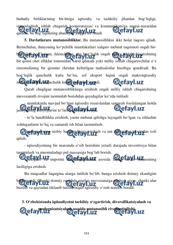  
 
354 
hududiy birliklar)ning bir-biriga iqtisodiy va tashkiliy jihatdan bog‘liqligi, 
ixtisoslashish, ishlab chiqarish kooperatsiyasi va kommunikatsiya nuqtai-nazaridan 
qaralsa, bu bog‘liqlikning ahamiyati yaqqol ko‘rinadi. 
5. Davlatlararo mutanosibliklar. Bu mutanosiblikni ikki holat taqozo qiladi. 
Birinchidan, dunyoning ko‘pchilik mamlakatlari xalqaro mehnat taqsimoti orqali bir-
biri bilan bog‘langan, ikkinchidan, shu bog‘liqlik orqali milliy ishlab chiqarishning 
bir qismi chet elliklar tomonidan xarid qilinadi yoki milliy ishlab chiqaruvchilar o‘z 
isteomolining bir qismini chetdan keltirilgan mahsulotlar hisobiga qondiradi. Bu 
bog‘liqlik qanchalik katta bo‘lsa, sof eksport hajmi orqali makroiqtisodiy 
muvozanatlikka shunchalik kuchli taosir ko‘rsatadi. 
Qarab chiqilgan mutanosibliklarga erishish orqali milliy ishlab chiqarishning 
muvozanatli rivojini taominlab borishdan quyidagilar ko‘zda tutiladi: 
- mamlakatda mavjud bo‘lgan iqtisodiy resurslardan samarali foydalangan holda 
jamiyatning ehtiyojlarini to‘laroq qondirib borish; 
- to‘la bandlilikka erishish, yaoni mehnat qilishga layoqatli bo‘lgan va ishlashni 
xohlaganlarni to‘liq va samarali ish bilan taominlash; 
- narx-navoning nisbiy barqarorligiga erishish va uni inflyatsiya taosiridan xoli 
qilish; 
- iqtisodiyotning bir maromda o‘sib borishini yetarli darajada investitsiya bilan 
taominlash va muomaladagi pul massasiga bog‘lab borish; 
- yeksport va importni muvofiqlashtirish asosida tashqi savdo balansining 
faolligiga erishish. 
Bu maqsadlar faqatgina ularga intilish bo‘lib, bunga erishish doimiy ekanligini 
bildirmaydi. Chunki doimiy ravishda mutlaq muvozanatga erishish qiyin, chunki ular 
buzilib va qaytadan tiklanib turishi orqali iqtisodiy o‘sish notekis boradi. 
 
3. O‘zbekistonda iqtisodiyotni tarkibiy o‘zgartirish, diversifikatsiyalash va 
modernizatsiyalash asosida mutanosibli rivojlantirilishi 
 
