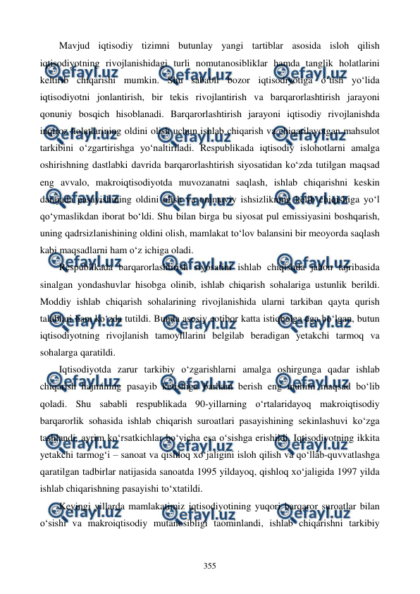  
 
355 
Mavjud iqtisodiy tizimni butunlay yangi tartiblar asosida isloh qilish 
iqtisodiyotning rivojlanishidagi turli nomutanosibliklar hamda tanglik holatlarini 
keltirib chiqarishi mumkin. Shu sababli bozor iqtisodiyotiga o‘tish yo‘lida 
iqtisodiyotni jonlantirish, bir tekis rivojlantirish va barqarorlashtirish jarayoni 
qonuniy bosqich hisoblanadi. Barqarorlashtirish jarayoni iqtisodiy rivojlanishda 
inqiroz holatlarining oldini olish uchun ishlab chiqarish va chiqarilayotgan mahsulot 
tarkibini o‘zgartirishga yo‘naltiriladi. Respublikada iqtisodiy islohotlarni amalga 
oshirishning dastlabki davrida barqarorlashtirish siyosatidan ko‘zda tutilgan maqsad 
eng avvalo, makroiqtisodiyotda muvozanatni saqlash, ishlab chiqarishni keskin 
darajada pasayishining oldini olish va ommaviy ishsizlikning kelib chiqishiga yo‘l 
qo‘ymaslikdan iborat bo‘ldi. Shu bilan birga bu siyosat pul emissiyasini boshqarish, 
uning qadrsizlanishining oldini olish, mamlakat to‘lov balansini bir meoyorda saqlash 
kabi maqsadlarni ham o‘z ichiga oladi. 
Respublikada barqarorlashtirish siyosatini ishlab chiqishda jahon tajribasida 
sinalgan yondashuvlar hisobga olinib, ishlab chiqarish sohalariga ustunlik berildi. 
Moddiy ishlab chiqarish sohalarining rivojlanishida ularni tarkiban qayta qurish 
talablari ham ko‘zda tutildi. Bunda asosiy eotibor katta istiqbolga ega bo‘lgan, butun 
iqtisodiyotning rivojlanish tamoyillarini belgilab beradigan yetakchi tarmoq va 
sohalarga qaratildi. 
Iqtisodiyotda zarur tarkibiy o‘zgarishlarni amalga oshirgunga qadar ishlab 
chiqarish hajmining pasayib ketishiga barham berish eng muhim maqsad bo‘lib 
qoladi. Shu sababli respublikada 90-yillarning o‘rtalaridayoq makroiqtisodiy 
barqarorlik sohasida ishlab chiqarish suroatlari pasayishining sekinlashuvi ko‘zga 
tashlandi, ayrim ko‘rsatkichlar bo‘yicha esa o‘sishga erishildi. Iqtisodiyotning ikkita 
yetakchi tarmog‘i – sanoat va qishloq xo‘jaligini isloh qilish va qo‘llab-quvvatlashga 
qaratilgan tadbirlar natijasida sanoatda 1995 yildayoq, qishloq xo‘jaligida 1997 yilda 
ishlab chiqarishning pasayishi to‘xtatildi.  
Keyingi yillarda mamlakatimiz iqtisodiyotining yuqori barqaror suroatlar bilan 
o‘sishi va makroiqtisodiy mutanosibligi taominlandi, ishlab chiqarishni tarkibiy 
