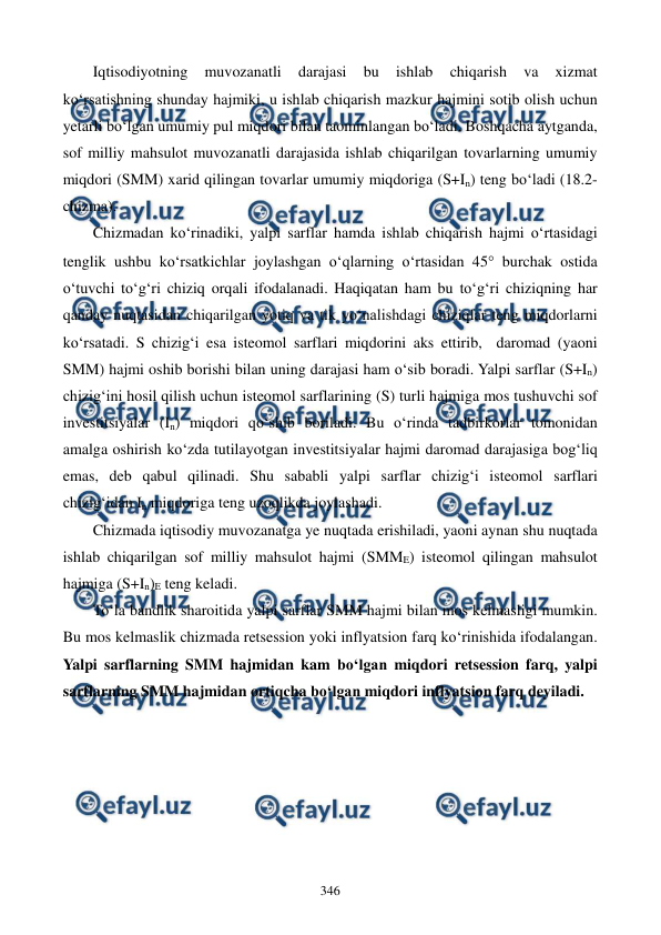  
 
346 
Iqtisodiyotning 
muvozanatli 
darajasi 
bu 
ishlab 
chiqarish 
va 
xizmat 
ko‘rsatishning shunday hajmiki, u ishlab chiqarish mazkur hajmini sotib olish uchun 
yetarli bo‘lgan umumiy pul miqdori bilan taominlangan bo‘ladi. Boshqacha aytganda, 
sof milliy mahsulot muvozanatli darajasida ishlab chiqarilgan tovarlarning umumiy 
miqdori (SMM) xarid qilingan tovarlar umumiy miqdoriga (S+In) teng bo‘ladi (18.2-
chizma). 
Chizmadan ko‘rinadiki, yalpi sarflar hamda ishlab chiqarish hajmi o‘rtasidagi 
tenglik ushbu ko‘rsatkichlar joylashgan o‘qlarning o‘rtasidan 45 burchak ostida 
o‘tuvchi to‘g‘ri chiziq orqali ifodalanadi. Haqiqatan ham bu to‘g‘ri chiziqning har 
qanday nuqtasidan chiqarilgan yotiq va tik yo‘nalishdagi chiziqlar teng miqdorlarni 
ko‘rsatadi. S chizig‘i esa isteomol sarflari miqdorini aks ettirib,  daromad (yaoni 
SMM) hajmi oshib borishi bilan uning darajasi ham o‘sib boradi. Yalpi sarflar (S+In) 
chizig‘ini hosil qilish uchun isteomol sarflarining (S) turli hajmiga mos tushuvchi sof 
investitsiyalar (In) miqdori qo‘shib boriladi. Bu o‘rinda tadbirkorlar tomonidan 
amalga oshirish ko‘zda tutilayotgan investitsiyalar hajmi daromad darajasiga bog‘liq 
emas, deb qabul qilinadi. Shu sababli yalpi sarflar chizig‘i isteomol sarflari 
chizig‘idan In miqdoriga teng uzoqlikda joylashadi.  
Chizmada iqtisodiy muvozanatga ye nuqtada erishiladi, yaoni aynan shu nuqtada 
ishlab chiqarilgan sof milliy mahsulot hajmi (SMME) isteomol qilingan mahsulot 
hajmiga (S+In)E teng keladi.        
To‘la bandlik sharoitida yalpi sarflar SMM hajmi bilan mos kelmasligi mumkin. 
Bu mos kelmaslik chizmada retsession yoki inflyatsion farq ko‘rinishida ifodalangan. 
Yalpi sarflarning SMM hajmidan kam bo‘lgan miqdori retsession farq, yalpi 
sarflarning SMM hajmidan ortiqcha bo‘lgan miqdori inflyatsion farq deyiladi. 
 
