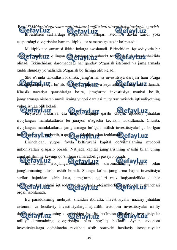  
 
349 
  
.
'
'
Re
zgarish
o
yalardagi
investitsi
nti
koeffitsie
tor
multiplika
zgarish
o
SMMdagi
al


 
Investitsion sarflardagi o‘zgarishdan tashqari isteomol, davlat xaridi yoki 
eksportdagi o‘zgarishlar ham multiplikator samarasiga taosir ko‘rsatadi. 
Multiplikator samarasi ikkita holatga asoslanadi. Birinchidan, iqtisodiyotda bir 
suboekt tomonidan qilingan sarf boshqa bir suboekt tomonidan daromad shaklida 
olinadi. Ikkinchidan, daromaddagi har qanday o‘zgarish isteomol va jamg‘armada 
xuddi shunday yo‘nalishda o‘zgarish bo‘lishiga olib keladi. 
Shu o‘rinda taokidlash lozimki, jamg‘arma va investitsiya darajasi ham o‘ziga 
xos chegaralarga ega bo‘lib, bu borada klassik va keynscha qarashlar tafovutlanadi. 
Klassik nazariya qarashlariga ko‘ra, jamg‘arma investitsiya manbai bo‘lib, 
jamg‘armaga nisbatan moyillikning yuqori darajasi muqarrar ravishda iqtisodiyotning 
yuksalishiga olib keladi.  
Keynscha nazariya esa klassik talqinga qarshi chiqib, iqtisodiy jihatdan 
rivojlangan mamlakatlarda bu jarayon o‘zgacha kechishi taokidlanadi. Chunki, 
rivojlangan mamlakatlarda jamg‘armaga bo‘lgan intilish investitsiyalashga bo‘lgan 
intilishdan jadalroq borib, u quyidagi sabablar bilan izohlanadi: 
Birinchidan, yuqori foyda keltiruvchi kapital qo‘yilmalarning muqobil 
imkoniyatlari qisqarib boradi. Natijada kapital jamg‘arishning o‘sishi bilan uning 
amal qilishining keyingi qo‘shilgan samaradorligi pasayib boradi. 
Ikkinchidan, 
rivojlangan 
mamlakatlarda 
daromadlarning 
o‘sishi 
bilan 
jamg‘armaning ulushi oshib boradi. Shunga ko‘ra, jamg‘arma hajmi investitsiya 
sarflari hajmidan oshib kesa, jamg‘arma egalari muvaffaqiyatsizlikka duchor 
bo‘ladilar. Bu holatni iqtisodiy adabiyotlarda «tejamkorlik paradoksi» tushunchasi 
orqali izohlanadi. 
Bu paradoksning mohiyati shundan iboratki, investitsiyalar nazariy jihatdan 
avtonom va hosilaviy investitsiyalarga ajratilib, avtonom investitsiyalar milliy 
daromad hajmi va uning o‘zgarishiga bog‘liq bo‘lmasa, hosilaviy investitsiyalar 
milliy 
daromadning 
o‘zgarishiga 
ham 
bog‘liq 
bo‘ladi. 
Aynan 
avtonom 
investitsiyalarga qo‘shimcha ravishda o‘sib boruvchi hosilaviy investitsiyalar 
