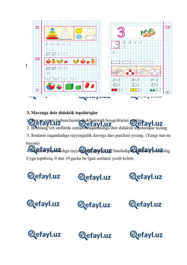  
 
 
 
3. Mavzuga doir didaktik topshiriqlar 
1. Son va sanoq tushunchasini shakllantirish bosqichlarini yoriting.  
2. Boshlang’ich sinflarda sonlarni raqamlashga doir didaktik topshiriqlar tuzing.  
3. Sonlarni raqamlashga tayyorgarlik davriga dars parchasi yozing. (Yangi mavzu 
bayoni)  
4. Sonlarni raqamlashga tayyorgarlik davrida qo‘llaniladigan didktik o‘yin tuzing. 
Uyga topshiriq. 0 dan 10 gacha bo’lgan sonlarni yozib kelish. 
 
