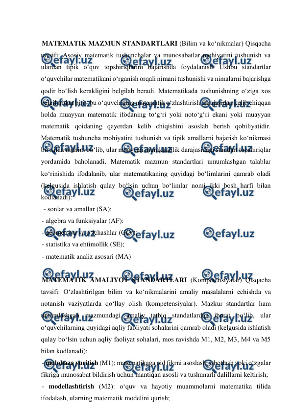  
 
 
MATEMATIK MAZMUN STANDARTLARI (Bilim va ko‘nikmalar) Qisqacha 
tavsifi: Asosiy matematik tushunchalar va munosabatlar mohiyatini tushunish va 
ulardan tipik o‘quv topshiriqlarini bajarishda foydalanish. Ushbu standartlar 
o‘quvchilar matematikani o‘rganish orqali nimani tushunishi va nimalarni bajarishga 
qodir bo‘lish kerakligini belgilab beradi. Matematikada tushunishning o‘ziga xos 
belgilaridan biri - bu o‘quvchining matematik o‘zlashtirish darajasidan kelib chiqqan 
holda muayyan matematik ifodaning to‘g‘ri yoki noto‘g‘ri ekani yoki muayyan 
matematik qoidaning qayerdan kelib chiqishini asoslab berish qobiliyatidir. 
Matematik tushuncha mohiyatini tushunish va tipik amallarni bajarish ko‘nikmasi 
bir xilda muhim bo‘lib, ular muayyan murakkablik darajasidagi standart topshiriqlar 
yordamida baholanadi. Matematik mazmun standartlari umumlashgan talablar 
ko‘rinishida ifodalanib, ular matematikaning quyidagi bo‘limlarini qamrab oladi 
(kelgusida ishlatish qulay bo‘lsin uchun bo‘limlar nomi ikki bosh harfi bilan 
kodlanadi): 
 - sonlar va amallar (SA);  
- algebra va funksiyalar (AF):  
- geometriya va o‘lchashlar (GO‘);  
- statistika va ehtimollik (SE);  
- matematik analiz asosari (MA) 
 
MATEMATIK AMALIYOT STANDARTLARI (Kompetensiyalar) Qisqacha 
tavsifi: O‘zlashtirilgan bilim va ko‘nikmalarini amaliy masalalarni еchishda va 
notanish vaziyatlarda qo‘llay olish (kompetensiyalar). Mazkur standartlar ham 
umumlashgan mazmundagi amaliy tatbiq standatlardan iborat bo‘lib, ular 
o‘quvchilarning quyidagi aqliy faoliyati sohalarini qamrab oladi (kelgusida ishlatish 
qulay bo‘lsin uchun aqliy faoliyat sohalari, mos ravishda M1, M2, M3, M4 va M5 
bilan kodlanadi):  
- mulohaza yuritish (M1); matematikaga oid fikrni asoslash, isbotlash yoki o‘zgalar 
fikriga munosabat bildirish uchun mantiqan asosli va tushunarli dalillarni keltirish;  
- modellashtirish (M2): o‘quv va hayotiy muammolarni matematika tilida 
ifodalash, ularning matematik modelini qurish; 
