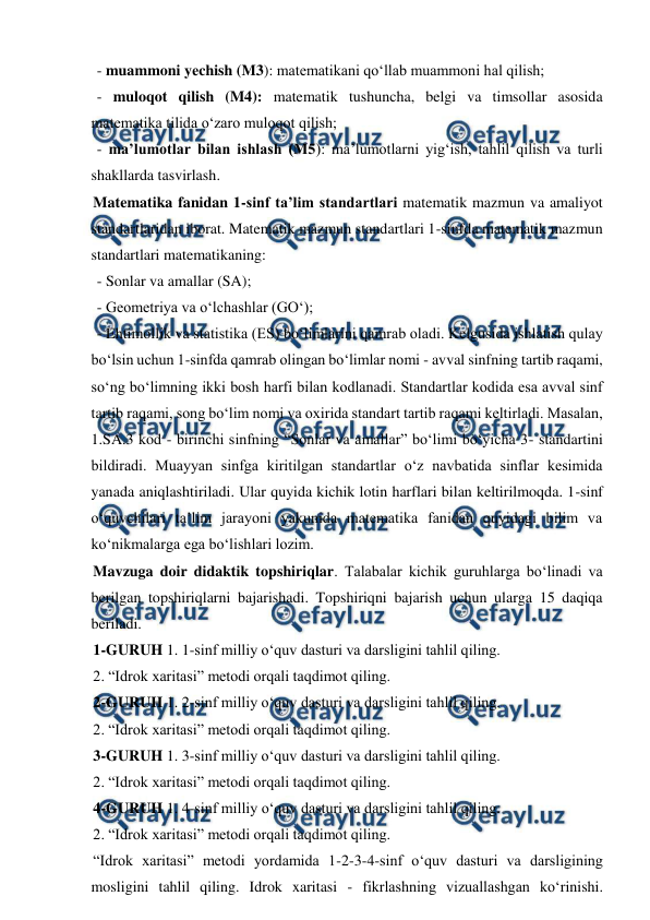  
 
 - muammoni yеchish (M3): matematikani qo‘llab muammoni hal qilish; 
 - muloqot qilish (M4): matematik tushuncha, belgi va timsollar asosida 
matematika tilida o‘zaro muloqot qilish; 
 - ma’lumotlar bilan ishlash (M5): ma’lumotlarni yig‘ish, tahlil qilish va turli 
shakllarda tasvirlash. 
Matematika fanidan 1-sinf ta’lim standartlari matematik mazmun va amaliyot 
standartlaridan iborat. Matematik mazmun standartlari 1-sinfda matematik mazmun 
standartlari matematikaning: 
 - Sonlar va amallar (SA); 
 - Geometriya va o‘lchashlar (GO‘); 
 - Ehtimollik va statistika (ES) bo‘limlarini qamrab oladi. Kelgusida ishlatish qulay 
bo‘lsin uchun 1-sinfda qamrab olingan bo‘limlar nomi - avval sinfning tartib raqami, 
so‘ng bo‘limning ikki bosh harfi bilan kodlanadi. Standartlar kodida esa avval sinf 
tartib raqami, song bo‘lim nomi va oxirida standart tartib raqami keltirladi. Masalan, 
1.SA.3 kod - birinchi sinfning “Sonlar va amallar” bo‘limi bo‘yicha 3- standartini 
bildiradi. Muayyan sinfga kiritilgan standartlar o‘z navbatida sinflar kesimida 
yanada aniqlashtiriladi. Ular quyida kichik lotin harflari bilan keltirilmoqda. 1-sinf 
o‘quvchilari ta’lim jarayoni yakunida matematika fanidan quyidagi bilim va 
ko‘nikmalarga ega bo‘lishlari lozim. 
Mavzuga doir didaktik topshiriqlar. Talabalar kichik guruhlarga bo‘linadi va 
berilgan topshiriqlarni bajarishadi. Topshiriqni bajarish uchun ularga 15 daqiqa 
beriladi.  
1-GURUH 1. 1-sinf milliy o‘quv dasturi va darsligini tahlil qiling.  
2. “Idrok xaritasi” metodi orqali taqdimot qiling.  
2-GURUH 1. 2-sinf milliy o‘quv dasturi va darsligini tahlil qiling.  
2. “Idrok xaritasi” metodi orqali taqdimot qiling.  
3-GURUH 1. 3-sinf milliy o‘quv dasturi va darsligini tahlil qiling.  
2. “Idrok xaritasi” metodi orqali taqdimot qiling.  
4-GURUH 1. 4-sinf milliy o‘quv dasturi va darsligini tahlil qiling.  
2. “Idrok xaritasi” metodi orqali taqdimot qiling.  
“Idrok xaritasi” metodi yordamida 1-2-3-4-sinf o‘quv dasturi va darsligining 
mosligini tahlil qiling. Idrok xaritasi - fikrlashning vizuallashgan ko‘rinishi. 
